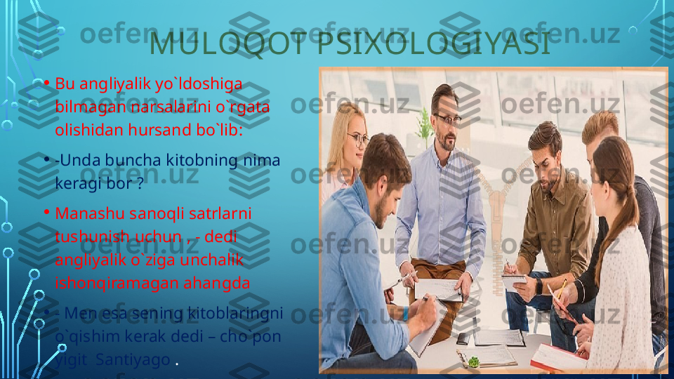            MULOQOT PSI X OLOGI YA SI
• Bu angliyalik yo`ldoshiga 
bilmagan narsalarini o`rgata 
olishidan hursand bo`lib :
• - Unda buncha kitobning nima 
keragi bor  ?
• Manashu sanoqli satrlarni 
tushunish uchun , - dedi 
angliyalik o`ziga unchalik 
ishonqiramagan ahangda 
• - Men esa sening kitoblaringni 
o`qishim kerak dedi – cho`pon 
yigit  Santiyago  .  