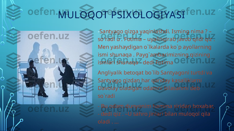                 MULOQOT PSI X OLOGIYASI
- Santyago qizga yaqinlashdi. Isming nima  ?  –   
so`radi u . Fotima – uyalinqirab javob qildi qiz . 
Men yashaydigan o`lkalarda ko`p ayollarning 
ismi shunaqa . Payg`ambarimizning qizining 
ismlari shunaqa - dedi Fotima 
Angliyalik betoqat bo`lib Santyagoni turtdi va 
Santyago qizdan har qanday kasalliklarni 
Davolay oladigan odamni bilasanmi deb 
so`radi
- Bu odam dunyonim hamma siridan boxabar, 
- dedi qiz . –U sahro jinlari bilan muloqol qila 
oladi . …  