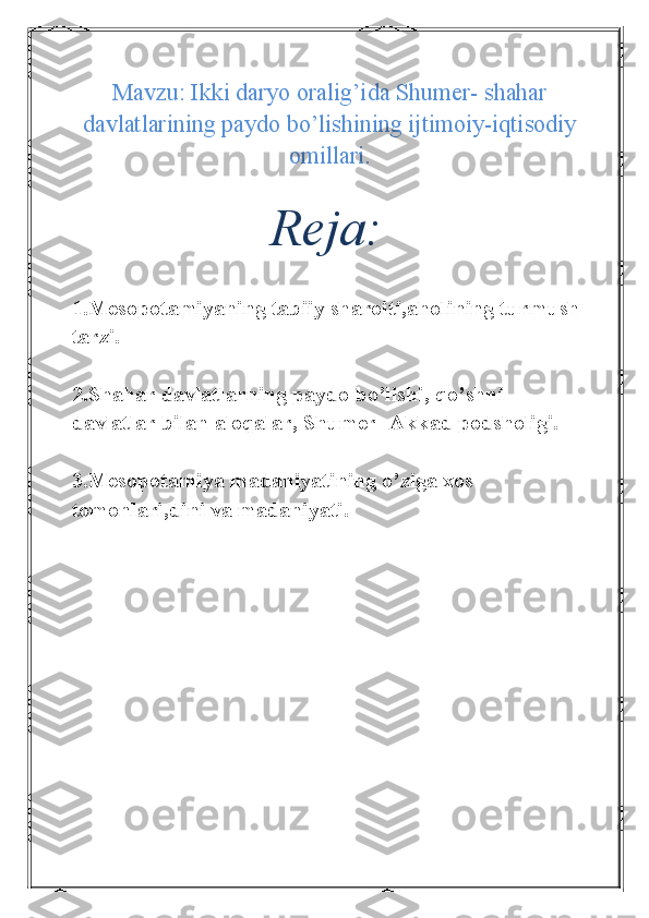 Mavzu: Ikki daryo oralig’ida Shumer- shahar
davlatlarining paydo bo’lishining ijtimoiy-iqtisodiy
omillari.
Reja:
1.Mesopotamiyaning tabiiy sharoiti ,aholining turmush 
tarzi.
2.Shahar davlatlarning paydo bo’lishi, qo’shni 
davlatlar bilan aloqalar, Shumer- Akkad podsholigi.
3.Mesopotamiya madaniyatining o’ziga xos 
tomonlari,dini va madaniyati. 