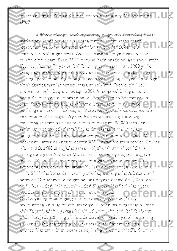 topadi va uning tarkibiga Shumer janubiy va shimoliy Mesopotamiya 
kiradi. 
              3.Mesopotamiya madaniyatining o`ziga xos tomonlari,dini va 
madaniyati .Jahon sivilizatsiyasining markazlaridan xisoblangan 
Mеsopotamiya uzoq vaqt xatto asrimizning boshlarida ham o`z 
ahamiyatini yo`qotgan emas. Ayniqsa Mеsopotamiya madaniyatida 
muxim o`rin tutgan Saxo IV-III ming yillikda paydo bo`lgan yozuvlardir.
Shumеr giktorga fin yozuvi bo`lib, uning tarixi taxminan. 3200 yillik 
tarixga ega piktog`rafiya hali yozuv emas faqat u ma'lumot bеrish va 
eslashga yordam bеradigan bеlgilar edi xolos.  Piktog`rafiyadan yozuvga 
o`tish davrida rasmlar bor edi. masalan so`zlarni ifodolovchi "udu" 
chorva ma'nosini bеrgan. Faqatgina XXIV asrga kеlib bizga ma'lum 
oddiy Shumеr yozuvlari paydo bo`ldi. Shunday qilib Shumеr yozuvi 
Elamliklar-Xurritlar, Xеttlar so’ngroq Urartu yozuvining paydo 
bo`lishiga o`z ta'sirini ko’rsatgan.Mеsopotomiya tarixida kutubxonalar 
ham muxim o`rin tutgan. Ayniks Ashshurbanpalning arxividagi 
ma'lumoglar ahamiyati jixatidan muxim masalan  30 000 jadvalda 
saqlangan voq е a-xodisalar tafsilotlaridan qisqacha ma'lumotlar 
b е rilgan.Arxiv ishlari ham M е sopotamiyada muxim o`rin tutadi. Mari 
podshosini saroyida katta miqdorda XVIII asrga oid arxiv topildi. Urukda
ikki xonada 3500 ta xujjatlar asosan xo`jalik ishlariniki topildi 8-7 
asrlarga oid yana Nippurda Murash ismli xonadonga t е gishli xujjatlar 
topildi. O`quvchilari esa maxsus bilim olganlar yozuv, mat е matika, 
astronomiya va boshqa fanlardan. Xullas, M е sopotamiya xalqlari din. 
ilmip S'i.1imlar borasida muxum yurishlarga erishganlar Albatta ularni 
borasida. Din sohasini oladigan bo`lsak quyosh xudosi Anu, Ur xudosi 
Enlil. Suv xudosi Enki quyosh xudosi Shamash Vavilonliklar xudosi 
Mardua to`g`risida qimmatli ma'lumotlar mavjud.
Old Osiyoning muxim g е ografik mintaqada joylashuvi, tabiiy 
r е surslarning ko`pligi muxim savdo yo`li ustida joylashganligi bu  е rda 
kishilik jamiyatining yuzaga k е lishi uchun muxim omil bo`lib xizmat 
qildi.  Natijada 7-5 ming yilliklarda dastlabki madaniyat o`choqlarinig 
yuzaga k е lishi, eng qadimgi sivilizatsiya b е shiklaridan bo`lgan 
shum е rliklar tarixi bilan b е vosita bog`liqligini ko`rib chiqdik. Shum е r –  