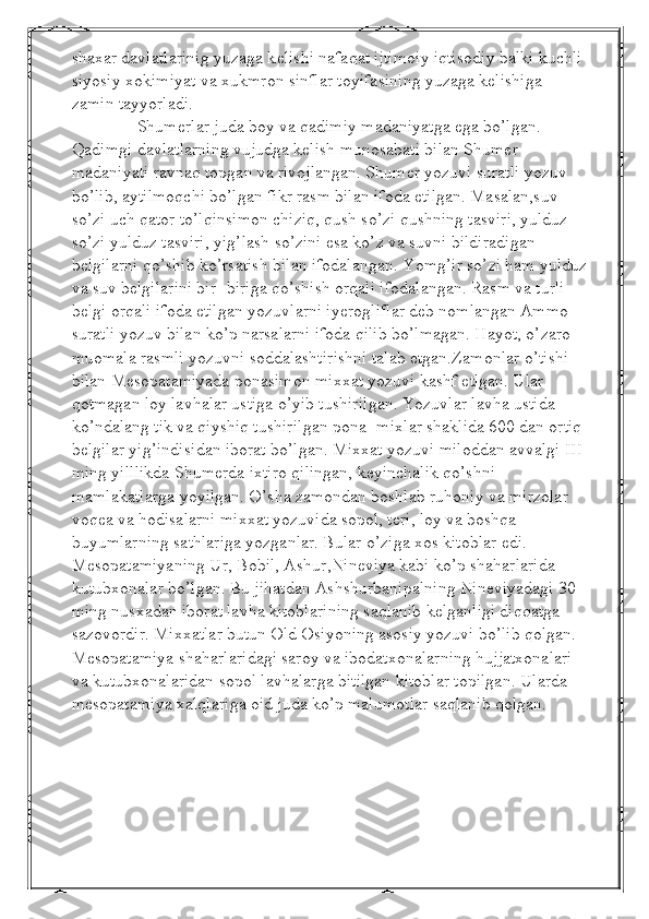 shaxar davlatlarinig yuzaga k е lishi nafaqat ijtimoiy iqtisodiy balki kuchli 
siyosiy xokimiyat va xukmron sinflar toyifasining yuzaga k е lishiga 
zamin tayyorladi. 
               Shumerlar juda boy va qadimiy madaniyatga ega bo’lgan. 
Qadimgi davlatlarning vujudga kelish munosabati bilan Shumer 
madaniyati ravnaq topgan va rivojlangan. Shumer yozuvi suratli yozuv 
bo’lib, aytilmoqchi bo’lgan fikr rasm bilan ifoda etilgan. Masalan,suv 
so’zi uch qator to’lqinsimon chiziq, qush so’zi qushning tasviri, yulduz 
so’zi yulduz tasviri, yig’lash so’zini esa ko’z va suvni bildiradigan 
belgilarni qo’shib ko’rsatish bilan ifodalangan. Yomg’ir so’zi ham yulduz
va suv belgilarini bir- biriga qo’shish orqali ifodalangan. Rasm va turli 
belgi orqali ifoda etilgan yozuvlarni iyerogliflar deb nomlangan   Ammo 
suratli yozuv bilan ko’p narsalarni ifoda qilib bo’lmagan. Hayot, o’zaro 
muomala rasmli yozuvni soddalashtirishni talab etgan.Zamonlar o’tishi 
bilan Mesopatamiyada ponasimon mixxat yozuvi kashf etlgan. Ular 
qotmagan loy lavhalar ustiga o’yib tushirilgan. Yozuvlar lavha ustida 
ko’ndalang tik va qiyshiq tushirilgan pona- mixlar shaklida 600 dan ortiq 
belgilar yig’indisidan iborat bo’lgan. Mixxat yozuvi miloddan avvalgi III 
ming yilllikda Shumerda ixtiro qilingan, keyinchalik qo’shni 
mamlakatlarga yoyilgan. O’sha zamondan boshlab ruhoniy va mirzolar 
voqea va hodisalarni mixxat yozuvida sopol, teri, loy va boshqa 
buyumlarning sathlariga yozganlar. Bular o’ziga xos kitoblar edi. 
Mesopatamiyaning Ur, Bobil, Ashur,Nineviya kabi ko’p shaharlarida 
kutubxonalar bo’lgan. Bu jihatdan Ashshurbanipalning Nineviyadagi 30 
ming nusxadan iborat lavha kitoblarining saqlanib kelganligi diqqatga 
sazovordir. Mixxatlar butun Old Osiyoning asosiy yozuvi bo’lib qolgan. 
Mesopatamiya shaharlaridagi saroy va ibodatxonalarning hujjatxonalari 
va kutubxonalaridan sopol lavhalarga bitilgan kitoblar topilgan. Ularda 
mesopatamiya xalqlariga oid juda ko’p malumotlar saqlanib qolgan.
  