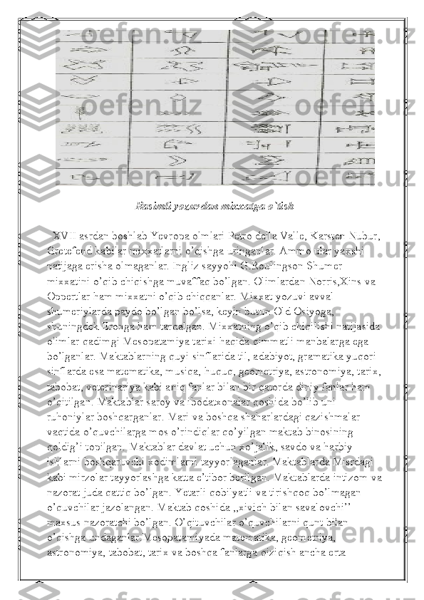  
Rasimli yozuvdan mixxatga o`tish
  XVII asrdan boshlab Yevropa olmlari Petro della Valle, Karsten Nubur, 
Gretefend kabilar mixxatlarni o’qishga uringanlar. Ammo ular yaxshi 
natijaga erisha olmaganlar. Ingliz sayyohi G.Roulingson Shumer 
mixxatini o’qib chiqishga muvaffaq bo’lgan. Olimlardan Norris,Xins va 
Oppertlar ham mixxatni o’qib chiqqanlar. Mixxat yozuvi avval 
shumeriylarda paydo bo’lgan bo’lsa, keyin butun Old Osiyoga, 
shuningdek Eronga ham tarqalgan. Mixxatning o’qib chiqilishi natijasida 
olimlar qadimgi Mesopatamiya tarixi haqida qimmatli manbalarga ega 
bo’lganlar. Maktablarning quyi sinflarida til, adabiyot, gramatika yuqori 
sinflarda esa matematika, musiqa, huquq, geometriya, astronomiya, tarix,
tabobat, veterinariya kabi aniq fanlar bilan bir qatorda diniy fanlar ham 
o’qitilgan. Maktablar saroy va ibodatxonalar qoshida bo’lib uni 
ruhoniylar boshqarganlar. Mari va boshqa shaharlardagi qazishmalar 
vaqtida o’quvchilarga mos o’rindiqlar qo’yilgan maktab binosining 
qoldig’i topilgan. Maktablar davlat uchun xo’jalik, savdo va harbiy 
ishlarni boshqaruvchi xodimlarni tayyorlaganlar. Maktablarda Misrdagi 
kabi mirzolar tayyorlashga katta e’tibor berilgan. Maktablarda intizom va
nazorat juda qattiq bo’lgan. Yetarli qobilyatli va tirishqoq bo’lmagan 
o’quvchilar jazolangan. Maktab qoshida ,,xivich bilan savalovchi’’ 
maxsus nazoratchi bo’lgan. O’qituvchilar o’quvchilarni qunt bilan 
o’qishga undaganlar.Mesopatamiyada matematika, geometriya, 
astronomiya, tabobat, tarix va boshqa fanlarga qiziqish ancha erta  