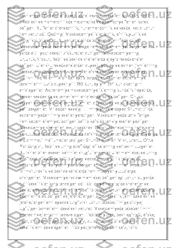 boshlangan. Yerlarni o’lchash, kanal qazish, masofani aniqlash, hosilni 
hisoblash va memorchilikda matematika va geometriya fanlari kerak 
bo’lgan. Bu fanlar chorvachilik, hunarmandchilik va savdo- sotiq uchun 
ham zarur edi. Qadimgi Mesopatamiyaliklar birlik, o’nlik,yuzlik va 
minglikni bilganlar. Bu sonlar alohida belgilar bilan ifoda etilgan. 
Mesopatamiyada astronomiya faniga ham katta amamiyat berganlar. Bu 
yerda olti- yetti qavatli zikkuratlar qurilgan. Mesopatamiyaning 
Ur,Uruk,Nippur, Bobil va boshqa shaharlarda ajoyib rasadxonalar 
bo’lgan. Ular shu rasadxonalardan quyosh, yer, oy va osmon jismlarining
harakatini kuzatganlar. Astronomlar o’sha vaqtdayoq quyosh va oy 
tutilishi hodisalarini oldindan aytib berganlar. Olimlar astronomiya 
taqvimlarini tuzib quyosh yili 365 kun, oy yili 354 kun ekanligini 
aniqlaganlar. Astronomiya mesopatamiyaliklarning kundalik hayotida, 
karvon savdosida va tomonlarni aniqlashda kerak bo’lgan. Chunki 
sayyoh va yo’lovchilar osmon jismlari quyosh, oy va yulduzlarga qarab 
yo’l bosganlar. Miloddan avvalgi III ming yilliklardayoq Shumer tilida 
astronomiyadan ilmiy asarlar yaratilgan. Mesoptamiyada tarix faniga 
ham kattam ahamiyat berilgan bo’lib ko’plab tarixiy asarlar yozilgan .  
Mesoptamiya shaharlari ossur podshosi Oshshurbanapalning hujjatxona 
va kutubxonalaridan mamlakat va qo’shni o’lkalar tarixi va gegrafiyasiga
oid qimmatli ma’lumotlar topilgan Shumer olimlari Misr, Urartu, O’rta 
Yer dengizi, Bobil va uning atrofidagi o’lkalarning xaritasini tuzganlar . 
Bu ishlar bilan asosan kohinlar shug’ullanganlar.Ular mamlakat va uning 
atrofidagi o’lkalarda bo’lib o’tgan voqealarning yillik ro’yhatini, 
podshalarning faoliyatini yozib borganlar. Shume olimlari ziroatchilik , 
iqlimshunoslik va boshqa sohalarda ham muayyan yutuqlarga 
erishganlar. Mesoptamiya issiqw mamlakat bo’lganlagi uchun bu yerda 
turli kasalliklar keng tarqalgan edi Ikki daryo noraligida shaharlar va 
davlatlararo tez-tez urushlar ham bo’lib turgan. Urushlar natijasida ko’p 
odamlar halok bo’lgan va jarohatlangan. Turli kasallikl;arni davolash va 
jarohatlanganlarni oyoqqa turg’izish uchun tabobat ilmiga ehtiyoj 
tug’ulgan bemorlarni davolash zarurati Mesoptamiyada tabobar ilmini 
ertaroq rivojlanishini taqozo etgan. Tabiblar yurak, bosh og’rig’i, o’pka, 
jigar, chiqqan-singan, buyrak, ko’z, quloq, tomoq bilan bog’liq 
kasalliklarni davolaganlar. Tibbiyot jarrohlikka doir ko’z, ichki  