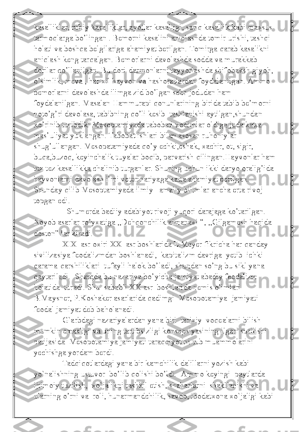 kasalliklar, ruhiy kasalliklar, ayollar kasalligi, sariq kasallik kabi maxsus 
tarmoqlarga bo’lingan . Bemorni kasalini aniqlashda tomir urishi, tashqi 
holati va boshqa belgilariga ahamiyat berilgan. Tomirga qarab kasalikni 
aniqlash keng tarqalgan. Bemorlarni davolashda sodda va murakkab 
dorilar qo’llanilgan. Bu dori-darmonlarni tayyorlashda shifobaxsh giyoh, 
o’simlik, meva , har xil hayvon va hashoratlardan foydalanilgan. Ammo 
bemorlarni davolashda ilimga zid bo’lgan sehr-jodudan ham 
foydalanilgan. Masalan Hammurapi qonunlarining birida tabib be’morni 
noto’g’ri davolasa, tabibning qo’li kesib  tashlanishi aytilgan,shundan 
ko’rinib turibdiki Mesoptamiyada tabobati xodimlar oldiga juda katta 
mas’uliyat yuklangan. Tabobat ishlari bilan asosan ruhoniylar 
shug’ullangan. Mesopatamiyada qo’y echki,eshak, xachir, ot, sigir, 
buqa,buzoq, keyinchalik tuyalar boqib, parvarish qilingan.Hayvonlar ham
tez-tez kasallikka chalinib turganlar. Shuning uchun ikki daryo oralig’ida 
hayvonlarni davolash ilmi veterinariyaga katta ahamiyat berilgan. 
Shunday qilib Mesoptamiyada ilmiy –amaliy bilimlar ancha erta rivoj 
topgan edi. 
                Shumerda badiiy adabiyot rivoji yuqori darajaga ko’tarilgan. 
Noyob asarlar ro’yxatiga ,,Dehqonchilik almanaxi “, ,,Gilgamesh haqida 
doston” lar kiradi.  
              XIX  asr oxiri XX  asr boshlarida E.Meyer fikricha har qanday  
sivilizasiya feodalizmdan boshlanadi,  kapitalizm davriga  yetib  ichki  
qarama-qarshiliklari  tufayli halok bo’ladi, shundan so’ng bu sikl yana 
qaytariladi.  Sharqda bu nazariya bo’yicha jamiyat abadiy feodalizm  
holatida  turadi. Shu  sababli XX asr  boshlarida nemis olimlari 
B.Maysner, P.Koshaker asarlarida qadimgi  Mesopotamiya  jamiyati 
feodal jamiyat deb baholanadi.
              G`arbdagi nazariyalardan yana biri  tarixiy  voqealarni bilish 
mumkin emasligi va uning tartibsizligi konsepsiyasining ilgari surilishi  
natijasida  Mesopotamiya jamiyati taraqqiyotini tub muammolarini 
yechishga yordam berdi.
              Tadqiqotlardagi yana bir kamchilik dalillarni yozish kabi 
yo`nalishning ustuvor  bo’lib qolishi bo’ldi.  Ammo keyingi  paytlarda  
ijtimoiy tuzilish,  xo`jalikni tashkil etish, shaharlarni  shakllanishi va 
ularning o’rni va  roli, hunarmandchilik, savdo, ibodatxona xo`jaligi kabi  