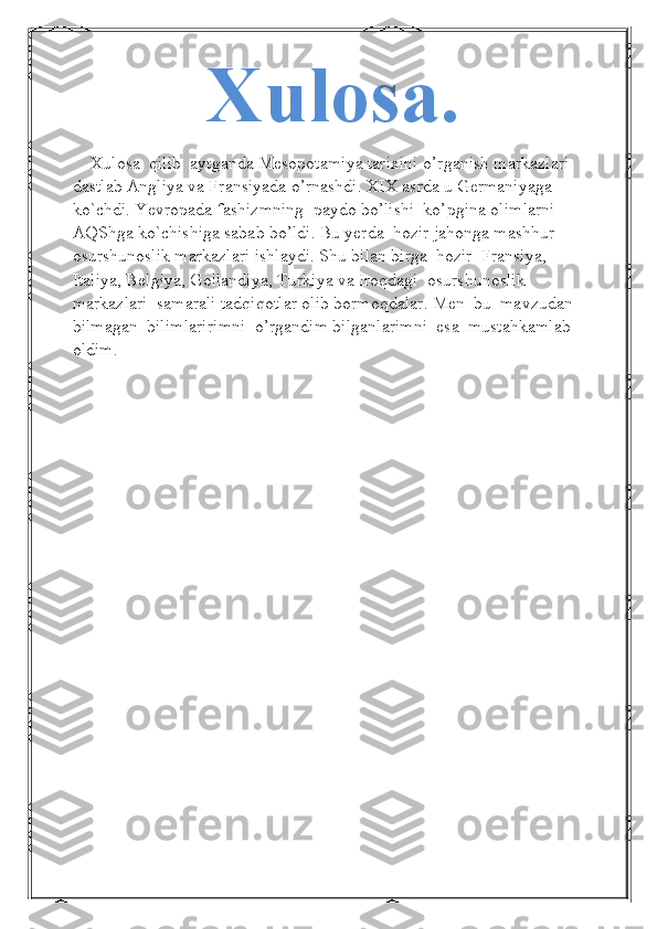 Xulosa.
     Xulosa  qilib  aytganda Mesopotamiya tarixini o’rganish markazlari 
dastlab Angliya va Fransiyada o’rnashdi. XIX asrda u Germaniyaga 
ko`chdi. Yevropada fashizmning  paydo bo’lishi  ko’pgina olimlarni 
AQShga ko`chishiga sabab bo’ldi. Bu yerda  hozir jahonga mashhur 
osurshunoslik markazlari ishlaydi. Shu bilan birga  hozir  Fransiya, 
Italiya, Belgiya, Gollandiya, Turkiya va Iroqdagi  osurshunoslik 
markazlari  samarali tadqiqotlar olib bormoqdalar. Men  bu  mavzudan  
bilmagan  bilimlaririmni  o’rgandim bilganlarimni  esa  mustahkamlab  
oldim.
  