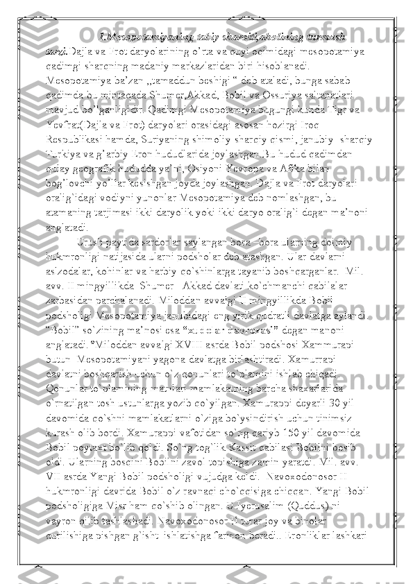                     1.Mesopotamiyaning tabiy sharoiti,aholining turmush 
tarzi . Dajla va Frot daryolarining o’rta va quyi oqimidagi mesopotamiya 
qadimgi sharqning madaniy markazlaridan biri hisoblanadi. 
Mesopotamiya ba’zan ,,tamaddun beshigi “ deb ataladi, bunga sabab 
qadimda bu mintaqada Shumer,Akkad, Bobil va Ossuriya saltanatlari 
mavjud bo’lganligidir. Qadimgi Mesopotamiya bugungi kunda Tigr va 
Yevfrat(Dajla va Frot) daryolari orasidagi asosan hozirgi Iroq 
Respublikasi hamda, Suriyaning shimoliy-sharqiy qismi, janubiy- sharqiy
Turkiya va g’arbiy Eron hududlarida joylashgan.Bu hudud qadimdan 
qulay geografik hududda ya’ni, Osiyoni Yevropa va Afika bilan 
bog’lovchi yo’llar kesishgan joyda joylashgan. Dajla va Frot daryolari 
oralig`idagi vodiyni yunonlar Mesopotamiya deb nomlashgan, bu 
atamaning tarjimasi ikki daryolik yoki ikki daryo oralig`i degan ma’noni 
anglatadi.
            Urush paytida  s ardorlar saylangan bora –bora ularning doimiy 
hukmronligi  n atijasida ularni podsholar deb atashgan. Ular davlarni 
aslzodalar, kohinlar va harbiy qo`shinlarga tayanib boshqarganlar.  Mil. 
avv. II mingyillikda  Shumer –Akkad davlati ko`chmanchi qabilalar 
zarbasidan parchalanadi. Miloddan avvalgi II mingyillikda Bobil 
podsholigi Mesopotamiya janubidagi eng yirik qudratli davlatga aylandi. 
“Bobil” so`zining ma’nosi esa  “xudolar davrozasi”  degan manoni 
anglatadi. * Miloddan avvalgi XVIII asrda Bobil podshosi Xammurapi 
butun  Mesopotamiyani yagona davlatga birlashtiradi. Xamurrapi 
davlatni boshqarish uchun o`z qonunlari to`plamini ishlab chiqadi. 
Qonunlar to`plamining matnlari mamlakatning barcha shaxarlarida 
o`rnatilgan tosh ustunlarga yozib qo`yilgan. Xamurappi deyarli 30 yil 
davomida qo`shni mamlakatlarni o`ziga bo`ysindirish uchun tinimsiz 
kurash olib bordi. Xamurappi vafotidan so`ng qariyb 150 yil davomida 
Bobil poytaxt bo`lib qoldi. So`ng tog`lik Kassit qabilasi Bobilni bosib 
oldi. Ularning bosqini Bobilni zavol topishiga zamin yaratdi. Mil. avv. 
VII asrda Yangi Bobil podsholigi vujudga keldi.  Navoxodonosor II 
hukmronligi davrida Bobil o`z ravnaqi cho`qqisiga chiqqan. Yangi Bobil 
podsholigiga Misr ham qo`shib olingan. U Iyerusalim (Quddus) ni 
vayron qilib tashlashadi. Navoxodonosor II turar joy va binolar 
qurilishiga pishgan g`isht  ishlatishga farmon beradi.. Eronliklar lashkari   