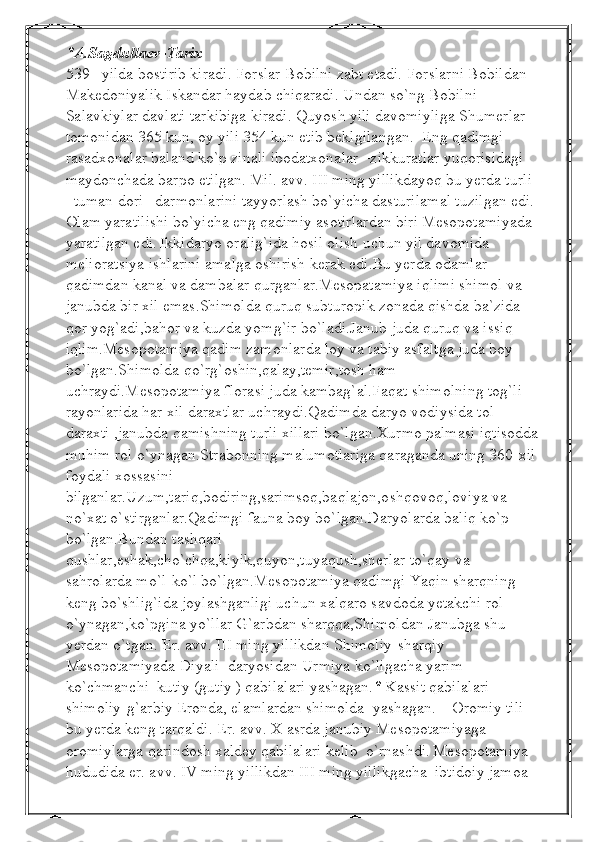 *A.Sagdullaev-Tarix 
539 –yilda bostirib kiradi. Forslar Bobilni zabt etadi. Forslarni Bobildan 
Makedoniyalik Iskandar haydab chiqaradi. Undan so`ng Bobilni 
Salavkiylar davlati tarkibiga kiradi. Quyosh yili davomiyliga Shumerlar 
tomonidan 365 kun, oy yili 354 kun etib beklgilangan.  Eng qadimgi 
rasadxonalar baland ko`p zinali ibodatxonalar –zikkuratlar yuqorisidagi 
maydonchada barpo etilgan. Mil. avv. III ming yillikdayoq bu yerda turli 
–tuman dori –darmonlarini tayyorlash bo`yicha dasturilamal tuzilgan edi. 
Olam yaratilishi bo`yicha eng qadimiy asotirlardan biri Mesopotamiyada 
yaratilgan edi.   Ikkidaryo oralig`ida hosil olish uchun yil davomida 
melioratsiya ishlarini amalga oshirish kerak edi.Bu yerda odamlar 
qadimdan kanal va dambalar qurganlar.Mesopatamiya iqlimi shimol va 
janubda bir xil emas.Shimolda quruq subturopik zonada qishda ba`zida 
qor yog`adi,bahor va kuzda yomg`ir bo`ladi.Janub juda quruq va issiq 
iqlim.Mesopotamiya qadim zamonlarda loy va tabiy asfaltga juda boy 
bo`lgan.Shimolda qo`rg`oshin,qalay,temir,tosh ham 
uchraydi.Mesopotamiya florasi juda kambag`al.Faqat shimolning tog`li 
rayonlarida har xil daraxtlar uchraydi.Qadimda daryo vodiysida tol 
daraxti ,janubda qamishning turli xillari bo`lgan.Xurmo palmasi iqtisodda
muhim rol o`ynagan.Strabonning malumotlariga qaraganda uning 360-xil
foydali xossasini 
bilganlar.Uzum,tariq,bodiring,sarimsoq,baqlajon,oshqovoq,loviya va 
no`xat o`stirganlar.Qadimgi fauna boy bo`lgan.Daryolarda baliq ko`p 
bo`lgan.Bundan tashqari 
qushlar,eshak,cho`chqa,kiyik,quyon,tuyaqush,sherlar to`qay va 
sahrolarda mo`l-ko`l bo`lgan.Mesopotamiya qadimgi Yaqin sharqning 
keng bo`shlig`ida joylashganligi uchun xalqaro savdoda yetakchi rol 
o`ynagan,ko`pgina yo`llar G`arbdan sharqqa,Shimoldan Janubga shu 
yerdan o`tgan. Er. avv. III ming yillikdan Shimoliy-sharqiy 
Mesopotamiyada Diyali  daryosidan Urmiya ko`ligacha yarim   
ko`chmanchi  kutiy (gutiy ) qabilalari yashagan. *  Kassit qabilalari 
shimoliy-g`arbiy Eronda, elamlardan shimolda  yashagan.    Oromiy tili 
bu yerda keng tarqaldi. Er. avv. X asrda janubiy Mesopotamiyaga 
oromiylarga qarindosh xaldey qabilalari kelib  o`rnashdi.   Mesopotamiya 
hududida er. avv. IV ming yillikdan III ming yillikgacha  ibtidoiy jamoa  