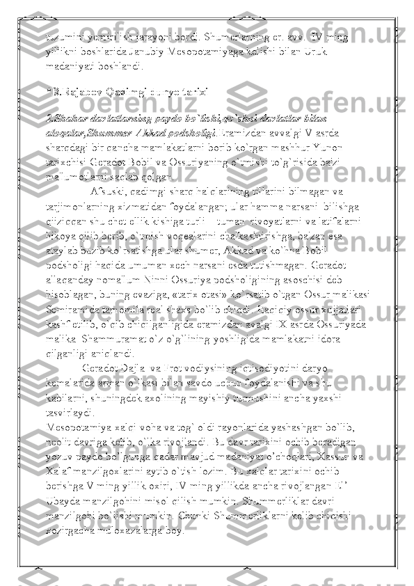 tuzumini yemirilish jarayoni bordi. Shumerlarning er. avv.  IV ming 
yillikni boshlarida Janubiy Mesopotamiyaga kelishi bilan Uruk 
madaniyati boshlandi.      
   
*R.Rajabov-Qadimgi dunyo tarixi
                                                                                                                     
2.Shahar davlatlarning paydo bo`lishi,qo`shni davlatlar bilan 
aloqalar,Shummer-Akkad podsholigi .Eramizdan avvalgi V asrda 
sharqdagi bir qancha mamlakatlarni borib ko`rgan mashhur Yunon 
tarixchisi Gеradot Bobil va Ossuriyaning o`tmishi to`g`risida ba'zi 
ma'lumotlarni saqlab qolgan.
                Afsuski, qadimgi sharq halqlarining tillarini bilmagan va 
tarjimonlarning xizmatidan foydalangan; ular hamma narsani  bilishga 
qiiziqqan shu chеt ellik kishiga turli  - tuman  rivoyatlarni va latifalarni 
hikoya qilib bеrib, o`tmish voqеalarini chalkashtirishga, ba'zan esa 
ataylab buzib ko`rsatishga ular shumеr, Akkad va ko`hna Bobil 
podsholigi haqida umuman xеch narsani esda tutishmagan. Gеradot 
allaqanday noma'lum Ninni Ossuriya podsholigining asoschisi dеb 
hisoblagan, buning evaziga, «tarix otasi» ko`rsatib o`tgan Ossur malikasi 
Sеmiramida tamomila rеal shaxs bo`lib chiqdi. Haqiqiy ossur xujjatlari 
kashf etilib, o`qib chiqilganligida eramizdan avalgi IX asrda Ossuriyada 
malika  Shammuramat o`z o`g`lining yoshligida mamlakatni idora 
qilganligi aniqlandi. 
             Gеradot Dajla  va Frot vodiysining iqtisodiyotini daryo 
kеmalarida arman o`lkasi bilan savdo uchun foydalanishi va shu 
kabilarni, shuningdеk axolining mayishiy turmushini ancha yaxshi 
tasvirlaydi. 
Mеsopotamiya xalqi voha va tog` oldi rayonlarida yashashgan bo`lib, 
nеolit davriga kеlib, o`lka rivojlandi. Bu davr tarixini ochib bеradigan 
yozuv paydo bo’lgunga qadar mavjud madaniyat o’choqlari, Xassun va 
Xalaf manzilgoxlarini aytib o`tish lozim. Bu xalqlar tarixini ochib 
bеrishga V ming yillik oxiri, IV ming yillikda ancha rivojlangan El’-
Ubayda manzilgohini misol qilish mumkin.  Shumm е rliklar davri 
manzilgohi bo`lishi mumkin. Chunki Shumm е rliklarni k е lib chiqishi 
xozirgacha muloxazalarga boy. 