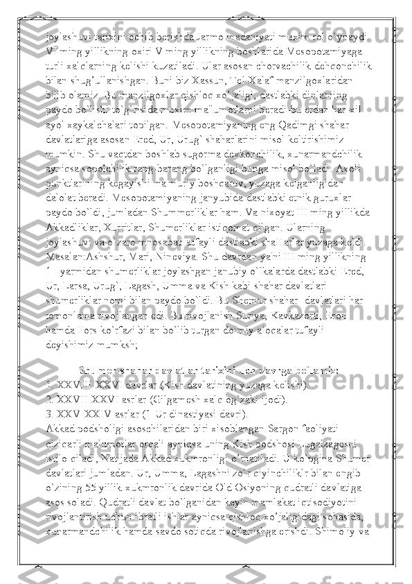 joylashuvi tarixini ochib b е rishda Jarmo madaniyati muxim rol o`ynaydi. 
VI ming yillikning oxiri V ming yillikning boshlarida M е sopotamiyaga 
turli xalqlarning k е lishi kuzatiladi. Ular asosan chorvachilik d е hqonchilik
bilan shug’ullanishgan. Buni biz Xassun, T е l-Xalaf manzilgoxlaridan 
bilib olamiz. Bu manzilgoxlar qishloq xo’jaligi, dastlabki dinlarning 
paydo bo`lishi to`g`risida muxim ma'lumotlarni b е radi-bu  е rdan har-xil 
ayol xaykalchalari topilgan. M е sopotamiyaning eng Qadimgi shahar-
davlatlariga asosan Er е d, Ur, Urug` shaharlarini misol k е ltirishimiz 
mumkin. Shu vaqtdan boshlab sugorma d е xkonchilik, xunarmandchilik 
ayniqsa sopolchilik rang-barang bo`lganligi bunga misol bo`ladi. Axoli 
punktlarining k е gayishi ma'muriy boshqaruv, yuzaga k е lganligidan 
dalolat b е radi. M е sopotamiyaning janyubida dastlabki etnik guruxlar 
paydo bo`ldi, jumladan Shumm е rliklar ham. Va nixoyat III ming yillikda 
Akkadliklar, Xurritlar, Shum е rliklar istiqomat qilgan. Ularning 
joylashuvi va o`zaro mnosabati tufayli dastlabki shaHarlar yuzaga k е ldi. 
Masalan:Ashshur, Mari, Nin е viya. Shu davrdan ya'ni III ming yillikning 
1 - yarmidan shum е rliklar joylashgan janubiy o`lkalarda dastlabki Er е d, 
Ur, Larsa, Urug`, Lagash, Umma va Kish kabi shahar davlatlari 
shum е rliklar nomi bilan paydo bo`ldi. Bu Sh е mur shahar -davlatlari har 
tomonlama rivojlangan edi. Bu rivojlanish Suriya, Kavkazorti, Eron 
hamda Fors ko`rfazi bilan bo`lib turgan doimiy aloqalar tufayli 
d е yishimiz mumksh;
                  
Shum е r-shahar davlatlar tarixini uch davrga bo`lamiz:
1. XXVIII-XXVI davrlar (Kish davlatining yuzaga k е lishi).
2. XXVII-XXVI asrlar (Gilgam е sh xalq og`zaki ijodi).
3. XXV-XXIV asrlar (1-Ur dinastiyasi davri).
Akkad podsholigi asoschilaridan biri xisoblangan Sargon faoliyati 
qiziqarli malumotl а r orqali ayniqsa uning Kish podshosi Lugalzag е sni 
istilo qiladi, Natijada Akkad xukmronligi o’rnatiladi. U ko`pgina Shum е r 
davlatlari jumladan. Ur, Umma, Lagashni zo`r qiyinchiliklr bilan  е ngib 
o`zining 55 yillik xukmronlik davrida Old Osiyoning qudratli davlatiga 
asos soladi. Qudratli davlat bo`lganidan keyin mamlakat iqtisodiyotini 
rivojlantirish uchun ibratli ishlar ayniqsa qishloq xo’jaligidagi sohasida, 
xunarmandchilik hamda savdo sotiqda rivojlanishga erishdi. Shimoliy va  