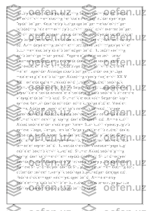 janubiy sharqiy ikki daryo oralig`ining Sargon xokimiyati qo`l ostida 
birlashtirilishi mamlakatning har ikkala qismidagi quldor a'yonlarga 
foydali bo`lgan. Katta harbiy kuchga ega bo`lgan markazlashtirilgan 
istibdodning halq ommasini tiyib turishni tashkil etishi osonroq bo`lgan. 
Ikinchi tomondan bеpoyon  davlat doirasida iqtisodiyotda katta siljishlar 
ro`y bеrgan, vaholanki, kichik davlatlarda bunday siljishlar bo`lishi qiyin 
edi. Azim daryolarning toshqinlarini tartibga soluvchi irrigatsiya ishlari 
butun mamlakat bo`ylab olib boriladigan bo`ldi. Bu tadbir xosilning 
oshib borishiga imkon yaratdi. Yagona o`lchovlar va tosh - torozi 
sistеmasi yaratilgan, uning natijasida davlat ichida savdo - sotiq 
munosabatlari  o`sdi. Bir hujjatda bizga ma'lum bo`lishicha, chorva 
mollari Lagashdan Akkadga еtkazib bеrilgan, u еrdan esa janubga 
matolar va g`alla olib kеlingan.Akkadning siyosiy rivojlanishi XXIV-
XXIIIasrlarda ancha murakkablashdi jumladan Qudratli podsholik 
Sharrum vujudga k е ltirildi. Ammo Sargon faoliyati tugagaidan so’ng 
knyazliklar o`rtasida oqsoqollar o`rtasida jang k е tib podsholik bir qancha 
viloyaglarida bo`linib k е tdi. Shum е rliklar asta-s е kin Sargondan k е yin 
ayniqsa Ramush davrida ochiqdan-ochiq kurashga o`tdilar. Masalan: 
Umma, Adoba va Lagash erlari ko`p qarshilik ko`rsatdi. T е ngsiz 
kurashdan so’ng Akkadliklar yana boshqaruvni o`z qo’llariga oldilar. 
Shum е rliklarni qarshiligi k е yingi davrlarda davom etdi. Ammo kuchli 
Akkad podsholaridan xisoblangan Noram-Suen kuchli siyosat yurgizib 
ayniqsa Elbaga, Elamga, Fors ko`rfaziga yurishlar qilib qudratli davlat 
barpo etdi. Ammo Noram-Suen faoliyatining oxirgi yillaridan exrom 
vakillari bilan munosabati yomonlashib, o`zaro kurash boshlandi. Suv 
tarmoqlari vayron bo`ldi. Bu vaqtda sharqdan M е sopatamiyaga kugi 
qabilalari bostirib kirishi kuzatiladi. Shum е r-Akkad podsholigining 
k е yingi davri ko`chmanchilarni xaydab chiqarilshi Sh-Ur dinastiyasi 
davrida Shum е r Akkad podsholigi iqtisodiy-siyosiy yutuqlarga erishdi. 
Ayniqsa Sh-Ur dinastiyasi davrida Shulgi boshqaruvi mamlakatning obru
e'tiboridan tashqari ruxoniylik podshoga buysunadigan darajaga  е tdi. 
Podsho ch е klanmagan xokimiyat egasi bo`ldi. Ammo amor е y 
qabilalarining kirib k е lishi bilan bu qudratli davlat tanazzulga yuz tuta 
boshlaydi va ayrim podsholiklarga bo`linib ketadi. 