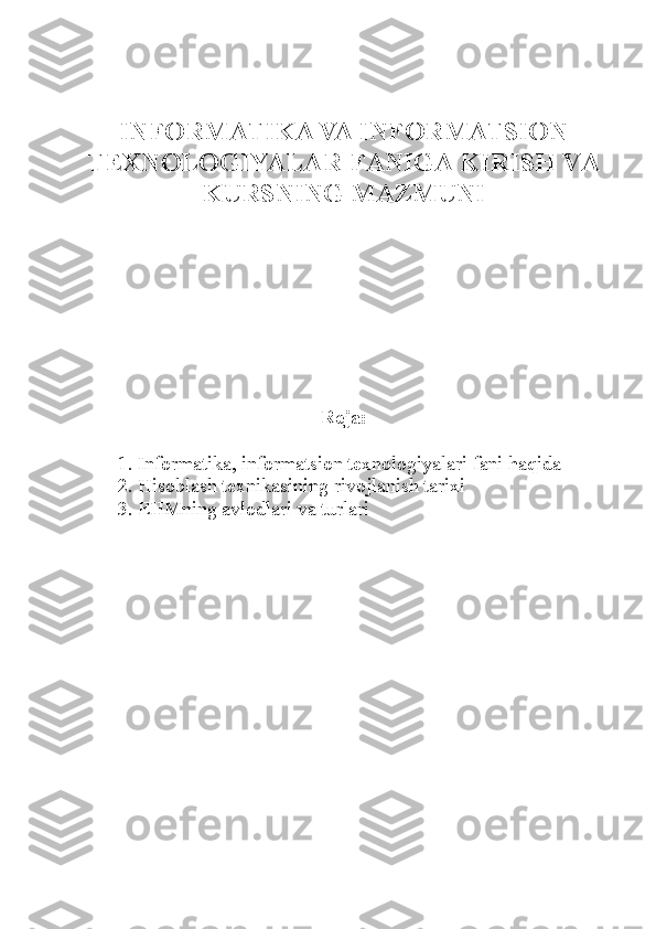 INFORMATIKA VA INFORMATSION
TEXNOLOGIYALAR   FANIGA KIRISH VA
KURSNING MAZMUNI
Reja :
1. Informatika, informatsion texnologiyalari fani haqida
2. H isoblash texnikasining rivojlanish tarixi
3. EHMning avlodlari va turlari 