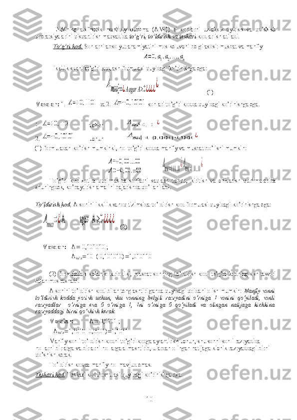 EHMning   arifmetik   mantiqiy   qurilma   (AMQ)   si   sonlarni   uzluksiz   ayirish   va   qo’shish
operatsiyalarini qisqartirish maqsadida  to’g’ri, to’ldirish  va  teskari  kodlar ishlatiladi.
To’g’ri kod.  Sonlarni absolyut ahamiyatini mos keluvchi belgi asosi: musbat va manfiy    А=0,a1,a2,...,an
ikkilik sonni to’g’ri kodlash formulasi quyidagi ko’rinishga ega:	
Аты	}=¿{Ааgar	А≥0¿¿¿¿¿
 (1)
Masalan:  1. 	
А=+	0,1101   ва  2. 	А=−0,10101  sonlari to’g’ri kodda quyidagi ko’rinishga ega.
1. 	
А=+	0,1101 uchun	Аты	}=0,1101	¿
2. 	
А=−0,10101 uchun	Аты	}=1−(0,10101	)=1,10101	¿  
(1) formuladan ko’rish mumkinki, nol to’g’ri kodda manfiy va musbat bo’lishi mumkin:	
А=+	0,00	...00	
А=−0,00	...00	
Аты}=0,00...00¿Аты}=1,00...00¿
To’g’ri   kod   xotira   qurilmasida   sonlarni   saqlash   uchun,   kiritish   va   chiqarish   qurilmalarida
shuningdek, ko’paytirish amalini bajarishda qo’llaniladi.
      
T    o’    ldirish        kod    .   A   sonini   ikkilik   sano q  tizimsida   t o’ ldirish   kod   formulasi  q uyidagi   k o’ rinishga   ega :	
Атыл	=¿{А            agar   А	≥0¿¿¿¿
   (2)
Masalan: А  -0,101010 ;
А
т o’ л  10  (-0,101010)  1,010110
  
(2) formuladan  ko’rinib  turibdiki,  musbat  sonning  to’ldirish  kodi to’g’ri  kodning son tasviri
bilan mos tushadi.
A sonini to’ldirish kodi bilan tenglashtirilganda quyidagi qoidani olish mumkin:  Manfiy sonni
to’ldirish   kodda   yozish   uchun,   shu   sonning   belgili   razryadini   o’rniga   1   sonini   qo’yiladi,   sonli
razryadlar     o’rniga   esa   0   o’rniga   1,   1ni   o’rniga   0   qo’yiladi   va   olingan   natijaga   kichkina
razryaddagi birni qo’shish kerak.
Masalan:  А  -0,0101 ;
  А
т o’ л  1,1010  0,0001)  1,1011
Manfiy sonli to’ldirish kodni to’g’ri kodga aylantirish uchun, shu sonni sonli razryadida 
nollarni birlarga va birlarni nollarga almashtirib, ulardan olingan natijaga kichik razryaddagi birni 
qo’shish kerak.
To’ldirish kodda manfiy nol mavjud emas.
Teskari kod .  Teskari kod formulasi quyidagi ko’rinishga ega.
10 