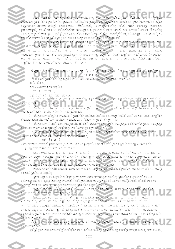 Biror masalani  kompyuterda yechishda eng muhim va ma‘suliyatli ishlardan biri qo’yilgan
masalani yechish algoritmini yaratish bo’lib, bu jarayonda bajarilishi kerak bo’lgan hamma bo’lajak
buyruqlar   ketma-ketligi   aniqlanadi.   Ma‘lumki,   kompyuterning   o’zi   xech   qanday   masalani
yechmaydi,   balki   dastur   ko’rinishida   yozilgan   algoritmni   bajaruvchi   hisoblanadi   xolos.   Shuning
uchun, algoritmda yo’l qo’yilgan xato hisoblash jarayonining noto’g’ri bajarilishiga olib keladi, bu
esa o’z navbatida yechilayotgan masalaning xato natijasiga olib keladi.
Biror sohaga tegishli masalani yechish algoritmini yaratish, algoritm tuzuvchidan shu sohani
mukammal   bilgan   holda,   qo’yilgan   masalani   chuqur   tahlil   qilishni   talab   qiladi.   Bunda   masalani
yechish   uchun   kerak   bo’lgan   ishlarning   rejasini   tuza   bilish   muhim   ahamiyatga   ega.   Shuningdek,
masalani   yechishda   ishtirok   yetadigan   ob‘ektlarning   qaysilari   boshlang’ich   ma‘lumot   (masalani
yechish uchun zarur bo’lgan ma‘lumotlar) va qaysilari natijaligini aniqlash, ular o’rtasidagi o’zaro
bog’lanishni aniq va to’la ko’rsata bilish lozim.
A l g o r i t m n i   i f o d a l a s h   u s u l l a r i ,   u n i n g   x o s s a l a r i   v a   u n g a   q o ’ y i l a d i g a n
t a l a b l a r
Masalani yechishning algoritmini turli usullar bilan ifodalash mumkin:
-  so’z bilan;
- blok-sxemalar shaqlida;
- formulalar orqali;
- algoritmik tillar orqali va x.z.
Endi   biror   usulda   tuzilgan   algoritmning   ayrim   xossalari   va   algoritmga   qo’yilgan   ba‘zi   bir
talablarni ko’rib chiqaylik:
1. Algoritm   har   doim   bir   qiymatlidir,   ya‘ni   uni   bir   hil   boshlang’ich   qiymatlar   bilan   ko’p
marta qo’llash har doim bir hil natija beradi.
2. Algoritm birgina  masalani  yechish qoidasi bo’lib qolmay, balki  turli-tuman boshlang’ich
shartlar asosida ma‘lum turdagi masalalar to’plamini yechish yo’lidir.
3. Algoritmni   qo’llash   natijasida   chekli   qadamdan   keyin   natijaga   erishamiz   yoki   natijaga
erishish mumkin emasligi haqidagi ma‘lumotga ega bo’lamiz.
Yuqorida keltirilgan xossalarni har bir ijrochi o’zi tuzgan biror masalaning algoritmidan 
foydalanib tekshirib ko’rishi mumkin. Masalan,
ax 2
+bx+c=0
kvadrat tenglamani yechish algoritmi uchun yuqorida sanab o’tilgan algoritmning xossalarini 
quyidagicha tekshirib ko’rish mumkin:
- agar kvadrat tenglamani yechish algoritmi biror usulda yaratilgan bo’lsa, biz ijrochiga bu 
algoritm qaysi masalani yechish algoritmi ekanligini aytmasdan a,b,c larning aniq qiymatlari uchun 
bajarishni topshirsak, u natijaga erishadi va bu natija kvadrat tenglamalarning yechimi bo’ladi, 
Demak, algoritmni ijro etish algoritm yaratuvchisiga bog’liq emas;
- xuddi shuningdek, a,b,c larga doim bir hil qiymatlar bersak, algoritm har doim bir hil natija
beradi, ya‘ni to’liqdir;
- yaratilgan bu algoritm faqatgina bitta kvadrat tenglamaning yechish algoritmi bo’lib 
qolmay, balki u a,b,c larning mumkin bo’lgan barcha qiymatlari uchun natija hosil qiladi va shu 
turdagi barcha kvadrat tenglamalarning yechish algoritmidir;
- algoritmning oxirigi xossasi o’z-o’zidan bajariladi, ya‘ni kvadrat tenglamani yechish 
albatta chekli qadamda amalga oshiriladi.
Dastur tuzuvchi uchun EHMning ikkita asosiy parametri eng muhimdir: kompyuter 
xotirasining xajmi va tezkorligi. Shuningdek, algoritm tuzuvchidan ikki narsa talab qilinadi. 
Birinchidan, u tuzgan dastur kompyuter xotirasidan eng kam joy talab etisin, ikkinchidan, eng kam 
amallar bajarib masalaning natijasiga erishsin. Umuman olganda, bu ikki talab bir-biriga qarama-
qarshidir, ya‘ni algoritmning ishlash tezligini oshirish, algoritm uchun zarur xotirani oshirishga olib 
kelishi mumkin.
Algoritm tuzishda quyidagilarga amal qilinsa, qo’yilgan masalaning natijasini tez va to’g’ri 
olish mumkin:
-  qo’yilgan masalani to’g’ri o’qish va tushinib olish, masalaning asosiy maqsadini ajrata bilish;
100 