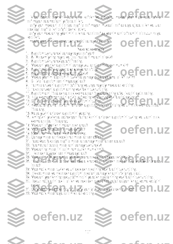 -   ishga   dahldor   qiyinchiliklarni   aniq   ko’rish   va   ortiqcha,   masala   yechimiga   katta   ta‘siri
bo’lmagan parametrlarni yo’qota bilish;
-   qo’yilgan   masalani   bir-biriga   bog’liq   bo’lmagan   mustaqil   bo’laqlarga   ajrata   olish   va   ular
orasidagi bog’liqlikni to’g’ri tashkil etish;
- qo’yilgan masalaning yechimini olishda har bir bo’lak yechimlarni to’plamini bir butun holga
keltirish;
- masala yechimini sodda va tushunarli tilda bayon eta olish.
Nazorat savollari:
1. Algoritm tushunchasi qanday paydo bo’lgan?
2. Al-Xorazmiyning hayoti va ijodi haqida nimalarni bilasiz?
3. Algoritm tushunchasiga ta‘rif bering.
4. Masalani yechish algoritmini qanday usullar bilan ifodalash mumkin?
5. Algoritmga qo’yiladigan talablarni sanab o’ting.
6. Algoritmning qanday xossalarini bilasiz?
7. Masala yechimi algoritmini tuzishda qanday qoidalarga amal qilish lozim?
8. CHiziqli algoritm deb nimaga aytiladi?
9. Tarmoqlanuvchi algoritmni ta‘riflang va unga hayotiy masalalar keltiring.
10. Takrorlanuvchi algoritmlarning vazifasini tushuntiring.
11. Algoritmlarni ifodalashda blok-sxemalardan foydalanishning afzalliklarini aytib bering. 
12. Blok-sxema elementlarini chizib ko’rsating va ularning vazifalarini ayting.
13. CHiziqli tenglamalarni yechish algoritmini tuzing.
14. Kvadrat tenglama ildizlarini aniqlash algoritmini ishlab chiqing va uni blok-sxemalar orqali
ifodalang.
15. Xalqa yuzini aniqlash algoritmini yarating.
16. Ismingizni   yozishda   qatnashgan   harflar   sonini   aniqlash   algoritmini   tuzing   va   ularni   blok-
sxemalar orqali ifodalang;
17. Masalani o’rganish nimadan boshlanadi?
18. Matematik model deb nimaga aytiladi?
19. Statsionar misollarga misollar keltiring.
20. Qanday modellar nostatsionar modellar deb ataladi?
21. Faqat vaqt faktoriga bog’liq modellar qanday modellar deb ataladi?
22. Parametrlari tarqoq modellarni qanday tushunasiz?
23. Masalaning modeliini doim ham qurish mumkinmi?
24. Hisoblash tajribasi deb nimaga aytiladi?
25. Masalani EHM yordamida yechish necha bosqichda amalga oshiriladi?
26. Tadqiqot   ob‘ektini   tanlash   va   masala   shartlarini   aniqlash   bosqichining   vazifasi   nimadan
iborat?
27. Matematik model tuzish va uni asoslash bosqining vazifalarini tushuntiring.
28. Diskret model va hisoblash algoritmi bosqichi qanday ishlarni o’z ichiga oladi.
29. Masalani yechishning dastur ta‘minotini yaratish bosqichining vazifalarini tushuntiring.
30. Dastur   natijalarini   taxlil   qilish   va   baxolash   bosqichida   bajariladigan   ishlar   ketma-ketligini
ayting.
31. Qo’yilgan masalaning noto’g’ri qo’yilganligini qanday aniqlash mumkin?
32. Matematik modellarga doir misollar keltiring.
101 