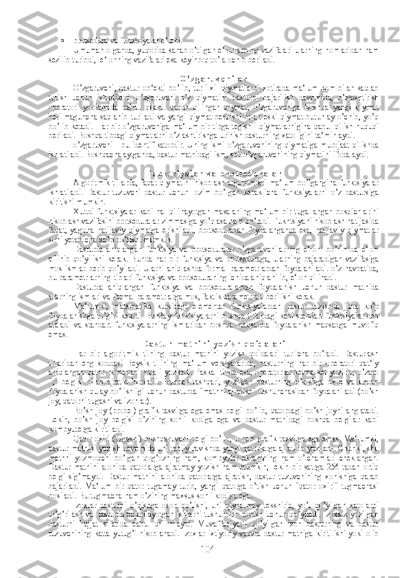  protsedura va funktsiyalar e‘loni.
Umuman olganda, yuqorida sanab o’tilgan e‘lonlarning vazifalari ularning nomlaridan ham
sezilib turibdi,  e‘lonning vazifalari esa keyinroq to’la ochib beriladi.
O ’ z g a r u v c h i l a r  
O’zgaruvchi,   dastur   ob‘ekti   bo’lib,  turli  xil  qiymatlarni  xotirada  ma‘lum   nom  bilan   saqlab
turish   uchun   ishlatiladi.   o’zgaruvchi   o’z   qiymatini   dasturni   bajarilish   davomida,   o’zlashtirish
operatori   yordamida   qabul   qiladi.   qabul   qilingan   qiymat,   o’zgaruvchiga   boshqa   yangi   qiymat
berilmaguncha  saqlanib   turiladi   va yangi   qiymat  berilishi  bilan  eski  qiymat   butunlay  o’chib,  yo’q
bo’lib ketadi.  Har bir o’zgaruvchiga ma‘lum bir tipga tegishli qiymatlarnigina  qabul qilish huquqi
beriladi. Boshqa tipdagi qiymatlarni o’zlashtirishga urinish dasturning xatoligini ta‘minlaydi.
o’zgaruvchi   -  bu  identifikatordir.  Uning  ismi  o’zgaruvchining  qiymatiga  murojaat   qilishda
ishlatiladi. Boshqacha aytganda, dastur matnidagi ism, shu o’zgaruvchining qiymatini ifodalaydi.
F u n k t s i y a l a r   v a   p r o t s e d u r a l a r
Algoritmik tillarda, faqat qiymatini hisoblash algoritmlari ma‘lum bo’lgangina funktsiyalar
ishlatiladi.   Dastur   tuzuvchi   dastur   uchun   lozim   bo’lgan   keraklicha   funktsiyalarni   o’z   dastursiga
kiritishi mumkin.
Xuddi   funktsiyalar   kabi   hal   qilinayotgan   masalaning   ma‘lum   bir   tugallangan   bosqichlarini
hisoblash vazifasini protseduralar zimmasiga yo’qlasa ham bo’ladi. Fukntsiyani hisoblash natijasida
faqat,   yagona   natijaviy   qiymatga   erishiladi,   protseduradan   foydalanganda   esa,   natijaviy   qiymatlar
soni yetarlicha ko’p bo’lishi mumkin.
Dasturda   aniqlangan   funktsiya   va   protseduralar   o’zgaruvchilarning   e‘loni   bo’limida   e‘lon
qilinib   qo’yilishi   kerak.   Bunda   har   bir   funktsiya   va   protseduraga,   ularning   bajaradigan   vazifasiga
mos   ismlar   berib  qo’yiladi.   Ularni  aniqlashda  formal  parametrlardan  foydalaniladi.  o’z   navbatida,
bu parametrlarning tiplari funktsiya va protseduraning ichida aniqlanilib, e‘lon qilinadi.
Dasturda   aniqlangan   funktsiya   va   protseduralardan   foydalanish   uchun   dastur   matnida
ularning ismlari va formal parametrlarga mos, faktik parametrlari berilishi kerak. 
Ma‘lumki,   matematika   kursidagi   elementar   funktsiyalardan   dastur   tuzishda   juda   ko’p
foydalanishga to’g’ri keladi. Bunday funktsiyalarni boshqa tillardagi kabi standart funktsiyalar deb
ataladi   va   standart   funktsiyalarning   ismlaridan   boshqa   maqsadda   foydalanish   maqsadga   muvofiq
emas.
D a s t u r   m a t n i n i   y o z i s h   q o i d a l a r i
Har   bir   algoritmik   tilning   dastur   matnini   yozish   qoidalari   turlicha   bo’ladi.   Dasturlash
tillaridan   eng   soddasi   Beysik   tilining   ma‘lum   versiyalarida,   dasturning   har   bir   operatori   qat‘iy
aniqlangan  qator  nomerlari  orqali  yoziladi.  Paskal  tilida  esa,  operatorlar  ketma-ket  yozilib,  o’zaro
";"   belgisi   bilan   ajratib   boriladi.   Bundan   tashqari,   yozilgan   dasturning   o’qishga   oson   va   undan
foydalanish qulay bo’lishligi uchun dasturda "matnni ajratish" tushunchasidan foydalaniladi (bo’sh
joy, qatorni tugashi va izohlar).
Bo’sh   joy   (probel)   grafik   tasvirga   ega   emas   belgi   bo’lib,   qatordagi   bo’sh   joyni   anglatadi.
Lekin,   bo’sh   joy   belgisi   o’zining   sonli   kodiga   ega   va   dastur   matnidagi   boshqa   belgilar   kabi
kompyuterga kiritiladi.
Qator oxiri (tugashi) boshqaruvchi belgi bo’lib, u ham grafik tasvirga ega emas. Ma‘lumki,
dastur matnini yozish davomida uni tabiiy ravishda yangi qatorlarga ajratilib yoziladi. Chunki, shu
matnni   yozmoqchi   bo’lgan   qog’ozning   ham,   kompyuter   ekranining   ham   o’lchamlari   cheklangan.
Dastur   matnini   alohida   qatorlarga   ajratmay   yozish   ham   mumkin,   lekin   bir   satrga   256   tadan   ortiq
belgi   sig’maydi.   Dastur   matnini   alohida   qatorlarga   ajratish,   dastur   tuzuvchining   xohishiga   qarab
bajariladi.   Ma‘lum   bir   qator   tugamay   turib,   yangi   qatorga   o’tish   uchun   "qator   oxiri"   tugmachasi
bosiladi. Bu tugmacha ham o’zining maxsus sonli kodiga ega.
Izoxlar   dasturni   o’qishga   oson   bo’lishi,   uni   qiynalmay   tekshirib,   yo’l   qo’yilgan   xatolarni
to’g’rilash va dasturda bajarilayotgan  ishlarni tushuntirib  borish uchun qo’yiladi.  Izoxsiz yozilgan
dasturni   hujjat   sifatida   qabul   qilinmaydi.   Muvaffaqiyatli   qo’yilgan   izoh   dasturning   va   dastur
tuzuvchining katta yutug’i hisoblanadi. Izoxlar ixtiyoriy vaqtda dastur matniga kiritilishi yoki olib
104 