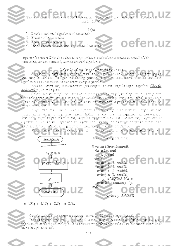 Mavzu: Pascal tilida Chiziqli tuzilmali va tarmoqlanuvchi tuzilmali algoritmlar asosida
dastur tuzish
Reja:
1. Chiziqli tuzilmali algoritmlarni dasturlash
2. Shartsiz o’tish operatori
3. Shartli o’tish operatori
4. Tarmoqlanuvchi strukturali algorimlarni dasturlash
Tayanch iboralar:  Chiziqli strukturali algoritmlar, shartsiz o’tish operatorlar, shartli o’tish 
operatorlar, tanlash operatori, tarmoqlanuvchi algoritmlar.
Chiziqli tuzilmali algoritmlarni dasturlash
Algoritmning   blok-sxema   tarzidagi   tavsiflanishi   EHMlar   uchun   dastur   tuzish   amaliyotida
juda   keng   kullaniladi.   Berilgan   masalaning   yechish     algoritmi   blok-sxema   shaqlida   tavsiflash
algoritmini dasturlashtirish  uchun ancha qulaylik yaratiladi. 
Bloklari   ketma-ket,   blok-sxemada   joylashgan   tartibda   bajariladigan   algoritm   Chiziqli
strukturali  algoritm deyiladi.
Chiziqli strukturadagi dasturlarda xech qanday shart bulmaydi, shuning  uchun ular algoritm
bilan aniqlangan ketma-ketlikda bajariladilar. Chiziqli strukturadagi dasturlarni tashkil etish uchun
uzlashtirish operatorlari, ma‘lumotlarni kiritish va ma‘lumotlarni kayta ishlash natijalarini chiqarish
operatorlari kiradi. 
Bizga   ma‘lumki   dastur   tuzishda   operatorlar   o’zaro   “;”   bilan   ajratiladi.   begin   va   else
operatorlaridan   sung   bu   belgi   quyilmaydi.   Dasturning   izoxli   qismida   uzgaruvchilar   tavsivlanadi.
Dasturning   bajariladigan   qismida   esa,   yuqorida   aytganimizdek   fakat   uzlashtirish,   uzgaruvchilar
kiymatlarini   kiritish   va   uzgaruvchilar   kiymatlarini   kompyuter   ekraniga   chiqarish   operatorlari
ishlatiladi. Chiziqli strukturali algoritmlarni dasturlashga misol ko’rib utamiz.
Masalan  у =ax 2
+b х + с  funktsiyani kiymatini hisoblash uchun blok-sxema va dastur tuzamiz
                
a=1.21;  b=3.12;  c=-0.2;     x=0.45. Dasturi quyidagicha bo’ladi.
Program t1(input,output);
   Var  a,b,c: real;
           x, y: real;
   Begin
      Write(‘ a=’);  read(a);
      Write(‘ b=’);  read(b);
      Write(‘ c=’);  read(c);
      Write(‘ x=’);  read(x);
             y:=a*SQR(x)+b*x+c;
      Writeln(‘  натижа  y=’,y);
 end.   
   
                 Натижа    y=1.49025
Kurinib turibdiki blok-sxemada bloklar ketma-ket (Chiziqli)  bajariliyapdi.
Tarmoqlanuvchi   tuzilmali     dasturlarni   tashkil   etishda   albatta   shart   bo’ladi   va   bu   shart
bajarilishiga   karab   algoritmning   blok   sxemasida   tarmoqlanishlar   bo’ladi   va   bir-nechta   operatorlar
ketma-ketligi tanlanadi. boshlash
а, в,с, х
у=ах 2
+ b х+с
у=
tamom
106 