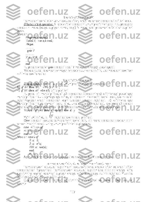 Shartsiz o’tish operatori
Tarmoqlarni tashkil etish uchun dasturda o’tish,  shartli va tanlash operatorlari bo’lishi kerak.
SHartsiz o’tish operatori    .    SHartsiz o’tish operatorini umumiy ko’rinishi goto  n bu yerda goto
operator   n-   metka   (satrga   quyilgan   nomer,   belgi)   N   metka   label   yordamchi   so’zi   bilan   quyilishi
kerak. 
Masalan:
Program t(output);
 Label 7;   var a,b:real;
 Begin
 …….. 
  goto 7
……… 
7: a:=b*3
……… 
end .
Bu yerda boshqarish  goto   operatori orqali 7-metkaga (nomerga)  utkazilayapti.
Metkalar turtta   rakamdan oshmagan ishorasiz butun sonlar bo’lib, ular metkalarni tavsiflash
bo’limida tavsiflanadilar.
Shartli o’tish operatori
SHartli o’tish   operatori  quyidagi umumiy ko’rinishdagi yozuvga ega:
А )   if  b1  then  a1;     kiska yozilishi,
В )   if  b1  then  a1   else a2 ;   to’liq yozilishi
Bu yerda   b1- mantiqiy ifoda; a1 ,a2 -operatorlar. Operatorning a) ko’rinishdagi yozuvi agar
mantiqiy   ifoda   TRUE   kiymatga   ega   bo’lsa,   a1   operatorni   hisoblashni   tashkil   etadi,   aks   holda   a1
bajarilmaydigan   shartli   operatordan   keyin   turadigan   operator   bajariladi.     b)   ko’rinishda   agar
mantiqiy   ifoda   TRUE   kiymatni     qabul   kilsa,   unda   a1   operator   bajariladi,     aks   holda   a2   operator
bajariladi. Shuni takidlash kerakki ELSE operatoridan oldin  “;” nuqta-vergul quyilmaydi.
Masalan:  if  y>0  then  d:=sqrt(y)  else  d:=y
Ya‘ni u>0 bo’lsa,  d=√у  bajariladi aks holda d=y bo’ladi.
Case   operatori   dasturda   tarmoqlanishni   tashkil   etib,   bir   necha   operatorlar   orasidan   birini
tanlash imkonini beradi. Uning umumiy ko’rinishi quyidagicha;
case  < ifoda > of
< operatorlar >
end
Masalan:  case i of
                 2: x:=0;
                 3: x:=a*x;
                 100: x:=sin(x);
                 end;
                 a:=b;
Agar i 3ga teng bo’lsa x:=a*x  bajariladi va boshqarish A:=V operatorga utadi.
Tarmoqlanuvchi strukturali algorimlarni dasturlash
Tarmoqlanuvchi   strukturali   algorimlarni   dasturlashtirishda   shatrsiz   o’tish   va   shartli   o’tish
operatorlaridan   foydalaniladi.   Tarmoqlanuvchi   strukturali   algoritmlarda   biror   bir   shartga   ko’ra
algoritmning   keyingi   kadamlari   quyilgan   shartga   ko’ra   tarmoqlarga   bulinib   bajariladi.   Yuqorida
keltirilgan fikrlarni misolda ko’rib utamiz.
Quyidagi   funktsiyani   hisoblash   algoritmining   blok-sxemasi   va   paskal   tilidagi   dasturini
tuzamiz
107 