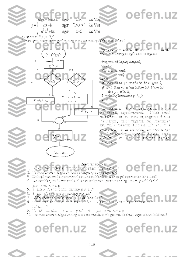 y=	
{
atgx	+bcos	x	agar	x>1	bo	'lsa	
ax	+b	agar	0≤	x≤	1	bo	'lsa	
a2x2+bx	agar	x<0	bo	'lsabu   yerda  а=3,8;  b =3,4.
Funktsiyani   hisoblash   algoritmining   blok - sxemasi   quyidagicha   bo ’ ladi .
               1
             2
                                       5
               3
                  yo’q
               y o’q
 
                  h a                         h a
         4
                                       6
                                                  7
                            8   
                  9   
               10 Функцияни хисоблаш алгоритм-нинг паскал
тилидаги дастури куйидагича булади.
Program  t1(input, output);
Label 2
 Var a, b, x: real;
               y: real;
begin
  if   x<0   then  y:=a*a*x*x+b*x   goto 2;   
  if  x>1  then y:=a*sin(x)/cos(x)+b*cos(x) 
        else  y:=a*x+b;
  2:  writeln (‘ натижа   у =’, y );
   end . 
Bu   dasturda   3-blok   bajarilganda   4-blok
hisoblanadi,   bajarilmaganda     5-blok   sharti
tekshiriladi   va   bu   blok   bajarilganda   6-blok
hisoblanadi,   bajarilmaganda   esa   boshqarish
avtomatik   ravishda   7-blokka   utib   shu   blok
xioblanadi.   Har  uchala   holda   ham   hisoblangan
u   funktsiyaning   kiymati   8-blok   orqali
birlashadi   va   9-blokda   natijalar   ekranga
chikariladi
Nazorat savollari
1. Chiziqli tuzilmali algoritm deb qanday algoritmga aytiladi?
2. Tarmoqlanuvchi algoritm deb qanday algoritmga aytiladi?
3. Chiziqli tuzilmali algoritmlarni dasturlashtirishda asosan qaysi operatorlar ishlatiladi?
4. Uzlashtirish, ma‘lumotlarni kiritish va chiqarish operatorlarining umumiy ko’rinishini 
yozing va izoxlang
5. SHartsiz o’tish operatori qanday yoziladi?
6. SHartli o’tish operatori qanday yoziladi?
7. ELSE xizmatchi so’zi qaysi hollarda ishlatiladi?
8. Tarmoqlanuvchi dasturlar tuzishda LABEL xizmatchi so’zidan foydalanmasa ham 
bo’ladimi?
9. Tanlash operatorining umumiy ko’rinishini yozing va izoxlang
10.  Tarmoqlanuvchi algoritmning blok sxemasida romb geometrik shaql qaysi blokni bildiradi? boshlash
  a,b,x
X<0
Y=a 2
x 2
+bx Y=a∙sinx/cosx+
a∙sinx
Y=ax+bX >1
У :=
     tamom
108 