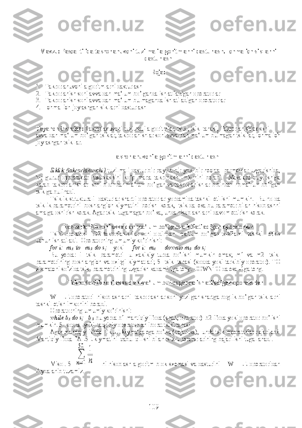 Mavzu: Pascal tilida takrorlanuvchi tuzilmali algoritmlarni dasturlash.  Ichma-ich sikllarni
dasturlash
Reja:
1. Takrorlanuvchi algoritmlarni dasturlash
2. Takrorlanish soni avvaldan ma‘lum bo’lganda ishlatiladigan operatorlar
3. Takrorlanish soni avvaldan ma‘lum bulmaganda ishlatiladigan operatorlar
4. Ichma–ich joylashgan sikllarni dasturlash
Tayanch iboralar:  Takrorlanuvchi tuzilmali algoritmlar, tsikl, tsikl tanasi, Takrorlanishlar soni 
avvaldan ma‘lum bo’lgan tsiklar, takrorlanishlar soni avvaldan ma‘lum bulmagan tsikllar, ichma ich
joylashgan tsikllar.
Takrorlanuvchi algoritmlarni dasturlash
Siklik (takrorlanuvchi)  tuzilmali dastur bir paytda bir yoki bir nechta  parmetrlar uzgarishida,
bir   guruh   operatorlar   hisoblashini   ko’p   marta   takrorlash   imkonini   beradi.     Masalani   quyilishiga
karab  takrorlanishlar  soni oldindan ma‘lum bo’lgan va takrorlanishlar oldindan noma‘lum bo’lgan
tsiklga bulinadi.
Tsiklik strukturali   dasturlar shartli operatorlar yordamida tashkil etilishi mumkin.   Bu holda
tsiklik parametrini  boshlangich kiymatini  berish  kerak,  tsiklda  esa bu parametr bilan hisoblashni
amalga oshirish kerak. Agar tsikl tugamagan bo’lsa, unda hisoblashlarni davom ettirish kerak.
Takrorlanish soni avvaldan ma‘lum bo’lganda ishlatiladigan operatorlar
Tsikl   operatori   FOR   takrorlanishlar   soni   oldindan     ma‘lum   bo’lgan   tsikllarni     tashkil     etish
uchun ishlatiladi.  Operatorning umumiy ko’rinishi :
for i:=m
1   to   m
2   do s;     yoki       for i:=m
1       downto m
2   do s;
Bu   yerda:   i   -tsikl   parametri   -u   xakikiy   turda   bo’lishi   mumkin   emas;   m1   va   m2   -tsikl
parametrining  boshlangich   va oxirgi   kiymatlari;   S  -tsikl  tanasi  (sodda  yoki  tarkibiy  operator).   TO
xizmatchi so’zida tsikl parametrining uzgarish kadami 1ga teng. DOWNTO da esa -1ga teng.
Takrorlanish soni avvaldan ma‘lum bulmaganda ishlatiladigan operatorlar
WHILE operatori  hisoblashlarni  takrorlashlar soni yozilgan shartga boglik bo’lgan tsikllarni
tashkil etish imkonini beradi.
Operatorning umumiy ko’rinishi:
while b
1  do s;   b
2    bu yerda b1 mantiqiy ifoda (shart, operator)  b2 ifoda yoki operator bo’lishi
mumkin. S -sodda  yoki  taqribiy operatordan iborat tsikl tanasi.
Agar mantiqiy  ifoda  TRUE kiymatga ega bo’lsa (bajarilsa),  unda tsikl operatorlar bajariladi.
Mantiqiy ifoda FALSE kiymatini  qabul qilishi bilan tsikl operatorlarining bajarilishi tugallanadi.
Misol. S=∑
n=1
50	1
n      ni hisoblash algoritm  blok-sxemasi va dasturini       WHILE operatoridan
foydalanib tuzamiz.
109 