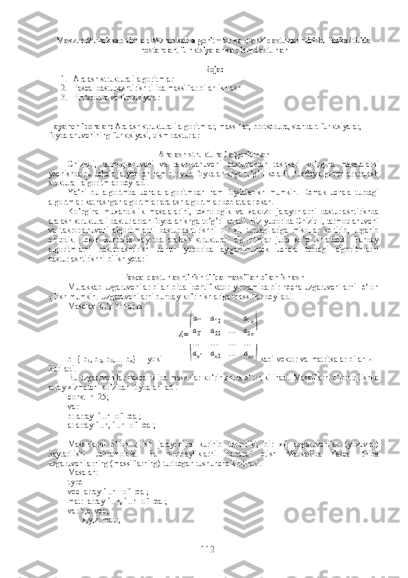 Mavzu: Murakkab sikllar. Murakkab algoritmlar va ularni dasturlashtirish. Paskal tilida
no s tandart funktsiyalar va qi s m dasturlar
Reja :
1. Aralash strukturali algoritmlar
2. Pascal dasturlashtirish tilida massiflar bilan ishlash
3. Protsedura va funktsiyalar
Tayanch iboralar:  Aralash strukturali algoritmlar, massiflar, protsedura, standart funktsiyalar, 
foydalanuvchining funktsiyasi, qism dasturlar 
Aralash strukturali algoritmlar
Chiziqli,   tarmoqlanuvchi   va   takrorlanuvchi   dasturlardan   tashkari   ko’pgina   masalalarni
yechishda bu uchala jaryondan ham bir yula foydalanishga to’g’ri keladi. Bunday algortmlar aralash
stukturali algoritmlar deyiladi.
Ya‘ni   bu   algortmda   uchala   algoritmdan   ham   foydalanish   mumkin.   Demak   uchala   turdagi
algortmlar katnashgan algortmlar aralash algortmlar deb atalar ekan.
Ko’pgina   muxandislik   masalalarini,   texnologik   va   xakozo   jarayonlarni   dasturlashtirishda
aralash strukturali dasturlardan foydalanishga to’g’ri keladi. Biz yuqorida Chiziqli, tarmoqlanuvchi
va   takrorlanuvchi   algoritmlarni   dasturlashtirishni   bir   xil   turdagilariga   misollar   keltirib,   urganib
chiqdik.   Lekin   kundalik   xayotda   aralash   strukturali   algoritmlar   juda   ko’p   ishlatiladi.   Bunday
algoritmlarni   dasturlashtirish   uchun   yuqorida   aytganimizdek   uchala   turdagi   algoritmlarni
dasturlashtirishni bilish yetarli  
Pascal dasturlashtirish tilida massiflar bilan ishlash
Murakkab uzgaruvchilar  bilan bitta identifikator  yordamida  bir necha  uzgaruvchilarni    e‘lon
qilish mumkin. Uzgaruvchilarni bunday ko’rinishlariga massiflar deyiladi.
Masalan ko’p hollarda
b={ b
1 , b
2 , b
3 ,… b
n }       yoki         A=
(
a11	a12	...	a1n	
a21	a22	...	a2n	
...	...	...	...	
an1	an2	...	ann
) kabi vektor va matritsalar  bilan   иш
kuriladi.
Bu uzgaruvchilar Pascal tilida massiflar ko’rinishida e‘lon kilinadi. Massiflarni e‘lon qilishda
array xizmatchi so’zidan foydalaniladi.
const  n=25;
var
b: array [1..n] of  real;
a: array[1..n, 1..n] of  real;
Massiflarni   e‘lon   qilish   jarayonida   kurinib   turibdiki,   bir   xil   uzgaruvchilar   (yozuvlar)
kaytarilishi   uchramokda.   Bu   noqulayliklarni   bartaraf   etish   Maqsadida   Pascal   tilida
uzgaruvchilarning (massiflarning) turidegan tushuncha kiritiladi. 
Masalan:
type
vec=array[1..n]  of  real;
matr=array[1..n, 1..n] of  real;
var b,c: vec;
       x,y,z: matr;
112 