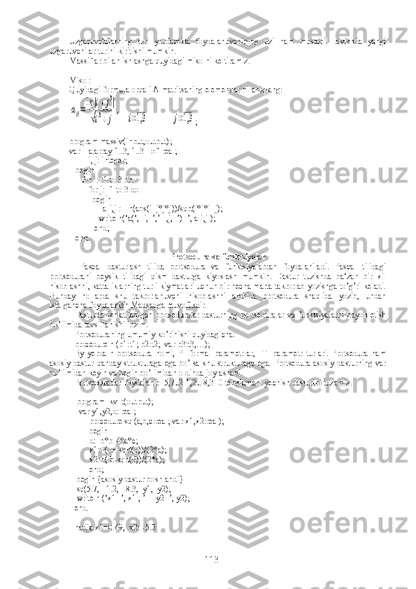 Uzgaruvchilarning   turi   yordamida   foydalanuvchining   uzi   ham   mustaqil   ravishda   yangi
uzgaruvchilar turini kiritishi mumkin.
Massiflar bilan ishlashga quyidagi misolni keltiramiz.
Misol:
Quyidagi formula orqali A matritsaning elementlarini aniqlang:aij=	lni+	j3	
√i3+	j	
,
  	
i=1,3            	j=1,3 ;
program massiv(input,output);
var    a:array[1..3, 1..3]  of  real;
         i, j: integer;
   begin
      for i:=1 to 3 do 
         for j:=1 to 3 do 
           begin 
                a[i,j]:=ln(abs(i+j*j*j))/sqrt(i*i*i+j);
              writeln(‘a(‘,  i,  ’,’   ,j,  ’)=’, a[i,j]);
            end;
   end.
Protsedura va funktsiyalar
  Pascal   dasturlash   tilida   protsedura   va   funktsiyalardan   foydalaniladi.   Pascal   tilidagi
protsedurani   beysik   tilidagi   qism   dasturga   kiyoslash   mumkin.   Dastur   tuzishda   ba‘zan   bir   xil
hisoblashni, kattaliklarning turli kiymatlari uchun bir necha marta takrorlab yozishga to’g’ri keladi.
Bunday   hollarda   shu   takrorlanuvchi   hisoblashni   alohida   protsedura   shaqlida   yozib,   undan
istalgancha foydalanish Maqsadga muvofikdir. 
Dasturda ishlatiladigan protseduralar dasturning protseduralar va funktsiyalarni bayon etish
bo’limida tavsiflanishi lozim. 
Protseduraning umumiy ko’rinishi quyidagicha:
procedure n (p1:t1; p2:t2;  var p3:t3,…);
By   yerda   n-protsedura   nomi,   PI-formal   parametrlar,     TI-parametr   turlari.   Protsedura   ham
asosiy  dastur qanday strukturaga  ega  bo’lsa shu strukturaga  ega. Protsedura asosiy dasturning  var
bo’limidan keyin va begin bo’limidan oldinda joylashadi.
Protseduradan foydalanib  5,7u2-1,2u-8,3=0 tenglamani yechish dasturini tuzamiz.
 program  kv_t(output);
  var y1,y2,d: real;
       procedure sq (a,b,c:real; var x1,x2:real);
       begin
       d:=b*b-4*a*c;
       x1:=(-b+sqrt(d))/(2*a);
       x2:=(-b-sqrt(d))/(2*a);
       end;
 begin {asosiy dastur boshlandi}
 sq(5.7,  -1.2,  -8.3,  y1,  y2);
 writeln (‘x1=’, x1 , ’     y2=’, y2);
end.  
natija  х 1=0.49,   х 2=-5.2
113 