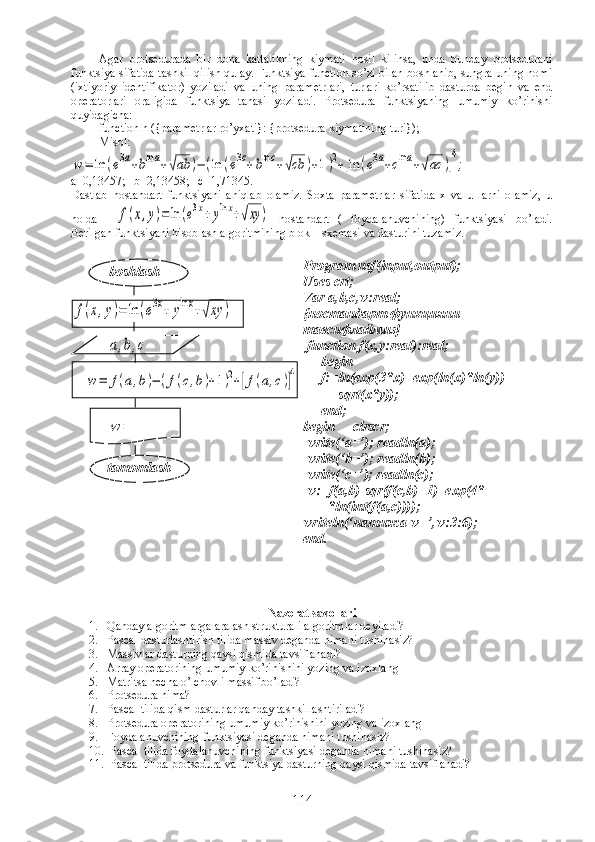 Agar   protsedurada   bir   dona   kattalikning   kiymati   hosil   kilinsa,   unda   bunday   protsedurani
funktsiya sifatida tashkil qilish qulay. Funktsiya function so’zi bilan boshlanib, sungra uning nomi
(ixtiyoriy   identifikator)   yoziladi   va   uning   parametrlari,   turlari   ko’rsatilib   dasturda   begin   va   end
operatorlari   oraligida   funktsiya   tanasi   yoziladi.   Protsedura   funktsiyaning   umumiy   ko’rinishi
quyidagicha:
function n ({parametrlar ro’yxati}: {protsedura kiymatining turi});
Misol:w=	ln	(e3a+blna+√ab	)−(ln	(e3c+blnc+√cb	)+1)2+[ln	(e3a+clna+√ac	)]
4
;
a=0,13457;   b=2,13458;   c=1,71345.
Dastlab   nostandart   funktsiyani   aniqlab   olamiz.   Soxta   parametrlar   sifatida   x   va   u   larni   olamiz,   u
holda    	
f(x,y)=	ln	(e3x+	ylnx+√xy	)   nostandart   (   foydalanuvchining)   funktsiyasi   bo’ladi.
Berilgan funktsiyani hisoblash algoritmining blok – sxemasi va dasturini tuzamiz.
 	
f(x,y)=	ln	(e3x+	ylnx+√xy	)	
a,b,c	
w=	f(a,b)−	(f(c,b)+1)2+[f(a,c)]4	
w	=
   
   
Nazorat savollari
1. Qanday algoritmlarga aralash strukturali algoritmlar deyiladi?
2. Pascal dasturlashtirish tilida massiv deganda nimani tushinasiz?
3. Massivlar dasturning qaysi qismida tavsiflanadi?
4. Array operatorining umumiy ko’rinishini yozing va izoxlang
5. Matritsa necha o’lchovli massif bo’ladi?
6. Protsedura nima?
7. Pascal tilida qism dasturlar qanday tashkillashtiriladi?
8. Protsedura operatorining umumiy ko’rinishini yozing va izoxlang
9. Foydalanuvchining funktsiyasi deganda nimani tushinasiz?
10.  Pascal tilida foydalanuvchining funktsiyasi deganda nimani tushinasiz?
11.  Pascal tilida protsedura va funktsiya dasturning qaysi qismida tavsiflanadi?
    boshlash
tamomlash Program nsf(input,output);
Uses crt;
Var a,b,c,w:real;
{ ностандарт   функцияни  
тавсифлаймиз }
 function f(x,y:real):real;
     begin
     f:=ln(exp(3*x)+exp(ln(x)*ln(y))+   
          sqrt(x*y));
     end;    
begin     clrscr;
 write(‘a=’); readln(a); 
 write(‘b=’); readln(b);        
 write(‘c=’); readln(c);
 w:=f(a,b)-sqr(f(c,b)+1)+exp(4*
       *ln(int(f(a,c))));
writeln(‘ натижа  w=’,w:3:6);
end.
114 