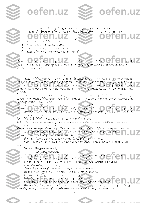  
Mavzu: Kompyuter grafikasi. Kompyuter grafikasi vositalari
Pascal tilining grafik imkoniyatlari. Pascal dasturlashtirish tilining modullari
Reja:
1. Pascal dasturlashtirish tilining modullari
2. Pascal tilining grafik imkoniyatlari
3. Pascal tilida shaqllarni buyash usullari
4. Pascal tilining grafik rejimida matnlar hosil qilish
Tayanch iboralar:  Pascal tilining modullari, modul, System  moduli, dos moduli, crt moduli, graph
moduli, printer moduli, overlay moduli, matn rejimi, grafik rejimi, Chiziqlar va shaqllar chizish, 
shaqlarni buyash usullari
 
Pascal tilining modullari
Pascal   tilining   xususan   Turbo   Pascal   (TR)   dasturlashtirish   tilining   shunday   imkoniyatlari
mavjudki, foydalanuvchilar uzi yoktirgan protsedura va funktsiyalar to’plamini ixtiyoriy dasturlarda
ishlatishi mumkin. Bu to’plamni esa maxsus fayl ko’rinishida kompyuter xotirasiga saqlab qo’yib,
unga   ixtiyoriy   vaqtda   va   dasturda   murojaat   qilishi   mumkin.   Pascalda   bu   to’plam   modul     deb
yuritiladi.
Standart   modullar   Pascal   tilining   ijodkorlari   tamonidan   yaratilgan   bo’lib,   ular   IBM   va   unga
turdosh kompyuterlarining deyarli barcha funktsiyalarini ishlatishga imkon beradigan protsedura va
funktsiyalardan tashkil topgan. 
Pascal dasturlashtirish tilida quyidagi standart modullar ishlatiladi:
System   –   uzida   standart   protsedura   va   funktsiyalarni   saqlaydi.   Bu   modul   TR   yo’qlangandan
avtomatik   ishga   tushadi   va   unga   alohida   murojaat   etish   shart   emas,   ya‘ni   bu   modulni   e‘lon
qilish shart emas.  
Dos – MS DOS tizimining vositalarini ishlatish imkonini beradi.
Crt – IBM va unga turdosh kompyuterlarining ekrani, klaviaturasi, dinamikasi (tovush chiqarish 
vositalari) bilan ishlash imkonini beradi.
Graph – Kompyuterda chizmalar, grafiklar va tasvirlar hosil qilish bo’yicha tuzilgan protsedura va 
funktsiyalarni uzida saqlaydi, ya‘ni TRda  grafiklar bilan ishlash imkonini beradi.
Printer – Printerni boshqarish imkonini beradi .
Overlay – Kompyuter xotirasidan optimal foydalanish imkonini beradi.
Yuqorida keltirilgan modullarni ishlatish uchun  program  operatoridan sung  uses  kalitli so’zi 
yoziladi.
Masalan:  Program dastur 1;
                 Uses crt,graph,dos;   
Kompyuter   ekrani   har   xil   axborotlarni   chiqarish   ugun   crt -modulidan   foydaliniladi.   Bu
modulda quyidagi operator, funktsiyalar va protseduralar mavjud:
Clrs с r  – ekranni tozalab, kursorni ekranning chap  yuqoriga burchagiga chiqaradi.
Textcolor(color)  – matnga rang beradi
Gotoxy(i,j) -ekrandagi i-kator va j-ustunga kursorni utkazadi
Write(s) -s katorga kursor (turgan)ni utkazadi va matnni chiqaradi
Insline -kursor turgan katorni belgilardan tozalaydi
Delay(n) -dastur bajarilishini n millisekundga tuxtatib turadi
Sound(m) -dinamikni oldindan berilgan m chastotada ishlashini taminlaydi
Window(x1,y1,x2,y2) -kompyuter   ekranida   matn   uchun   oyna   hosil   qiladi.   Bu   yerda   (x1,y1)
oynaning chap yuqori burchagi, (x2,y2) oynaning ung pastki burchagi koordinatalari
115 