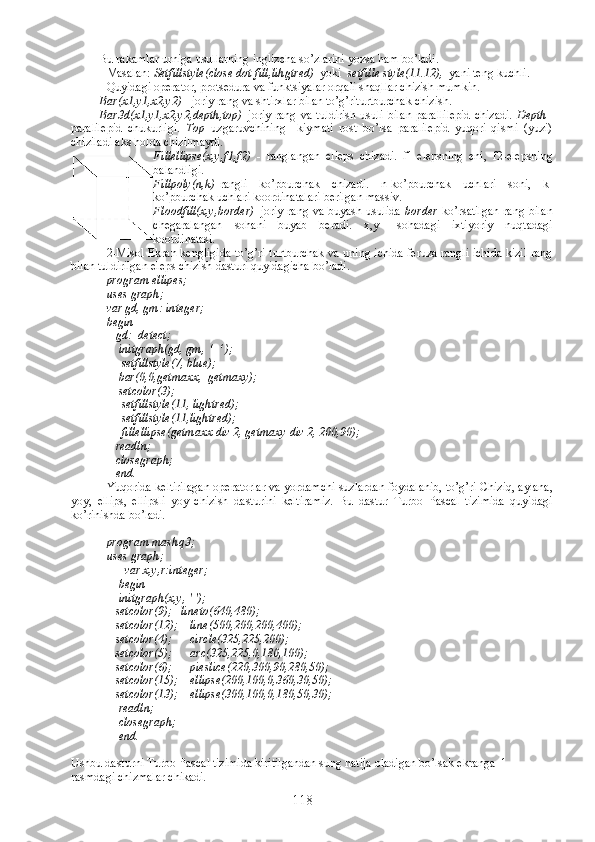 Bu rakamlar urniga usullarning inglizcha so’zlarini yozsa ham bo’ladi.
Masalan:  Setfillstyle(close dot fill,lihgtred)   yoki   setfille style(11.12),   yani teng kuchli.
Quyidagi operator, protsedura va funktsiyalar orqali shaqllar chizish mumkin.
Bar(x1,y1,x2,y2)  - joriy rang va shtirxlar bilan to’g’riturtburchak chizish.
Bar3d(x1,y1,x2,y2,depth,top) –joriy rang  va tuldirish  usuli bilan  parallilepid  chizadi.   Depth –
paralilepid   chukurligi.   Top –uzgaruvchining     kiymati   rost   bo’lsa   paralilepid   yuqori   qismi   (yuzi)
chiziladi aks holda chizilmaydi.
Fillellipse(x,y,f1,f2)   -   ranglangan   elleps   chizadi.   f1-elepsning   eni,   f2-elepsning
balandligi.     
Fillpoly(n,k) -rangli   ko’pburchak   chizadi.   n-ko’pburchak   uchlari   soni,   k-
ko’pburchak uchlari koordinatalari berilgan massiv.
Floodfill(x,y,border) –joriy rang va buyash usulida   border   ko’rsatilgan  rang bilan
chegaralangan   sohani   buyab   beradi.   x,y   –sohadagi   ixtiyoriy   nuqtadagi
koordinatasi.
2-Misol Ekran kengligida to’g’ri turtburchak va uning ichida feruza rangli ichida kizil rang
bilan tuldirilgan eleps chizish dasturi quyidagicha bo’ladi.
program ellipes;
uses graph;
var gd, gm: integer;
begin
   gd:=detect;
    initgraph(gd, gm, ‘  ‘ );
     setfillstyle(7, blue);
    bar(0,0,getmaxx,  getmaxy);
    setcolor(3);
     setfillstyle(11, lightred);
     setfillstyle(11,lightred);
     fillellipse(getmaxx div 2, getmaxy div 2, 200,90);
   readln;
   closegraph;
   end.
Yuqorida keltirilagan operatorlar va yordamchi suzlardan foydalanib, to’g’ri Chiziq, aylana,
yoy,   ellips,   ellipsli   yoy   chizish   dasturini   keltiramiz.   Bu   dastur   Turbo   Pascal   tizimida   quyidagi
ko’rinishda bo’ladi.
program mashq3;
uses graph;
      var x,y,r:integer;
    begin
    initgraph(x,y, ' ');
   setcolor(9);   lineto(640,480);
   setcolor(12);    line(500,200,200,400);
   setcolor(4);      circle(325,225,200);
   setcolor(5);      arc(325,225,0,180,100);
   setcolor(6);      pieslice(220,300,90,280,50);
   setcolor(15);    ellipse(200,100,0,360,30,50);
   setcolor(13);    ellipse(300,100,0,180,50,30);
    readln;
    closegraph;
    end.
Ushbu dasturni Turbo Pascal tizimida kiritilgandan sung natija oladigan bo’lsak ekranga  1-
rasmdagi chizmalar chikadi.
118 