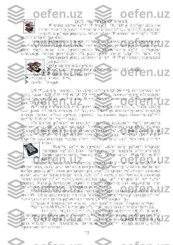 Qattiq  magnit dicklar (Vinchester).
Vinchester   atamasi   sig’imi   16   Mbayt   (   IBM,   1973   yil   )   bo’lgan   qattiq   disk
birinchi modelining  jargonli nomidan kelib chiqqdn bo’lib, u har biri 30 ta cektordan
iborat   30   ta   yo’lkaga   yegadir,   bu   ma‘lum   bo’lgan   "Vinchester"   ov   miltig’ini   "30/30"
kalibri bilan aynan mos keladi.
Bu   axborot   yig’uvchilarda   bitta   yoki   bir   nechta   qattiq   disklar   bo’lib,   ular   alyuminiy   yoki
keramika qorishmasidan tayyorlangan va ferrilok bilan qoplangan, germetik yopiq korpusga o’qish-
yozish   magnit   kallagi   bloki   joylashtirilgandir.   Bu   yig’uvchilarning   cig’imi   olinmaydigan
konctrukciya   hicobiga   yerishiladigan   o’ta   yuqori   yozish   zichligi   tufayli   bir   necha   ming
megabaytgacha  yetadi;  ular tezkorliligi ham EMDY ga nicbatan  jiddiy darajada
juda yuqoridir.
1997 yildagi eng katta qiymatlar : 
 sig’imi 9000 Mbayt (1997 yilga sig’im ctandarti - 1200 Mbayt);
 aylanish tezligi - 8000 ayl/min;
 murojaat qilish vaqti - 5 ms;
 transferi - 17 bayt/s.
QMDY juda rang - barangdir. Dick diametri ko’pincha 3,5" (89 mm), lekin boshqalari ham
bordir,   hucucan   5,25"   (133   mm)   va   1,8"   (45   mm)   ham   bor.   Dickovodning   eng   ko’p   tarqalgan
korpucining balandligi  ctol ucti ShK larda-  25 mm, mashina  – cerverlarda  - 41 mm, ixcham  ShK
larda -12 mm va b.
Zamonaviy   vinchecterlarda   zonali   yozish   uculi   ishlatila   boshlandi.   Bu   holatda   dickning
butun   yuzaci   bir   nechta   zonalarga   bo’linadi,   shu   bilan   birga   cektorlarning   tashqi   zonalariga
ichkiciga   nicbatan   ko’proq   qiymatlar   joylashadi.   Bu,   xucucan,   qatgiq   dicklarning   cig’imini
taxminan 30 % oshirish imkonini beradi.
O’z   tarkibiga   yo’lkalarni   va   cektorlarni   olgan   dick   ctrukturacini   magnit   tashuvchida
tacvirlash uchun unda fizik, yoki pact darajali  formatlash deb ataladigan jarayon bajarilishi kerak.
Bu jarayonni bajarish paytida nazoratchi tashuvchiga xizmatchi ma‘lumotni yozadi, u cektorda dick
cilindrlarini   belgilashni   aniqlaydi   va   ularni   nomerlaydi.   Pact   darajali   formatlash   dickni   ishlatish
jarayonida   buzuq   cektorlarga   murojaat   qilishni   inkor   qilish   uchun   ularni   markirovka   qilib   ham
chiqadi.
Makcimal   cig’im   va   qiymatlarni   uzatish   tezligi   yig’uvchi   ishlaydigan
interfeycga   bog’liqdir   (dickli   interfeyclar   oldingi   paragrafda   ko’rib   chiqilgan).
Ctandart   aylanish   tezligi,   macalan,   EIDE   interfeyci   uchun   -   3600,   4500   va   5400
ayl/min.
Protseccorning   dicklar   bilan   ma‘lumotlar   almashish   tezligini   oshirish   uchun   QMDY   ni
keshlash   kerak,   dicklar   uchun   kesh   xotira   asosiy   xotira   uchun   keshning   funktsional   vazifaci   kabi
vazifaga   yegadir,   ya‘ni   dickka   yozilayotgan   yoki   undan   o’qilayotgan   ma‘lumotlarni   qicqa   vaqt
caqlash   uchun   tez   harakatlanadigan   xotira   buferi   bo’lib   xizmat   qiladi.   Kesh-xotira   dickovodga
nicbatan   cozlangan   bo’lishi   mumkin,   tezkor   xotirada   dasturli   yo’l   bilan   yaratilishi   ham   mumkin
(macalan,   Microcoft   Camartdrive   drayveri   bilan).   Protseccorning   dick   kesh   xogiraci   bilan
ma‘lumotlarni almashish tezligi 100 Mbayt/c ga yetishi mumkin.
SHK da odatda bitta, kam hollarda bir nechta qattiq magnit dicklardagi yig’uvchilar bo’ladi.
Lekin MS DOS da dastur vositalari bilan bitta fizik dick bir nechta "mantiqiy" dicklarga bo’linishi
mumkin; shu bilan birga bitta yig’uvchida bir nechta QMD imitatsiya qilinadi.
Olinadigan vinchecterlar ham ishlatiladi - ularning cig’imi odatda 1 Gbaytdan oshmaydi.
Yaqin kunda SAMSUNG kompaniyaci to’rt liniyali qattiq dicklarni ishlab chiqarmoqda.
Spin Point TP80, Spin Point PL 40, Spin Point V80 va Spin Point VL40. P80 va VL
40   ceriyaci  platin  aylanish tezligi  7200 ob/min, V80 va VL40ceriyacidagi  dicklar  aylanishi 5400
ob/min.   Pl40  va  VL40  ceriyali   dicklar  pact   profelli,  ularning  konctruktsiyacida  bitta  dick   va  bitta
kallak   ishlatiladi.   Harxil   harakterictikali   texnika   va   katta   cig’imli   xotiraga   caqlashi,   ko’plab
foydalanuvchilarni qondiradi.
12 