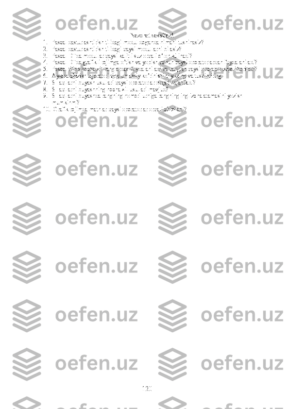 Nazorat savollari
1. Pascal dasturlashtirish tilidagi modul deganda nimani tushinasiz?
2. Pascal dasturlashtirish tilidagi qaysi modullarni bilasiz?
3. Pascal DTda modullar qaysi kalitli suz orqali e‘lon kilinadi?
4. Pascal DTda grafikli rejimga o’tish va yopish uchun qaysi operatorlardan foydalaniladi?
5. Pascal tilida necha xil ranglardan foydalaniladi va ranglar qaysi operator orqali beriladi?
6. Aylana chizish operatorining umumiy ko’rinishini yozing va tushintiring 
7. SHaqllarni buyash usullari qaysi operatorlar orqali bajariladi?
8. SHaqllarni buyashning necha xil usullari mavjud?
9. SHaqllarni buyashda rangning nomeri urniga rangning inglizcha atamasini yozish 
mumkinmi?
10.  Grafik rejimda matnlar qaysi operatorlar orqali chiziladi?
120 