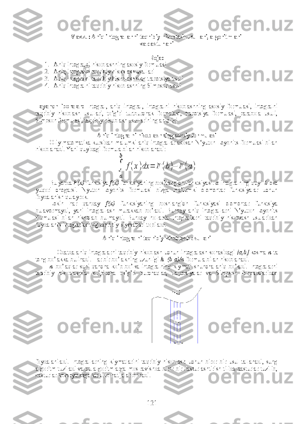 Mavzu: Aniq integrallarni taqribiy hisoblash usullari, algoritmlari 
va dasturlari
Reja:
1. Aniq integralni hisoblashning asosiy formulasi
2. Aniq integralni taqribiy hisoblash usullari 
3. Aniq integralni taqribiy hisoblashning trapetsiya usuli
4. Aniq integralni taqribiy hisoblashning Simpson usuli
Tayanch   iboralar:   Integral,   aniq   integral,   integralni   hisoblashning   asosiy   formulasi,   integralni
taqribiy   hisoblash   usullari,   to’g’ri   turtburchak   formulasi,   trapetsiya   formulasi,   parabola   usuli,
Simpson formulasi, taqribiy hisoblash usullarining aniqligi
 
Aniq integralni hisoblashning asosiy formulasi
Oliy matematika kursidan malumki aniq integrallar asosan N‘yuton-Leybnits formulasi bilan
hisoblanadi. Yani quyidagi formula bilan hisoblanadi:∫
a
b	
f(x)dx	=	F	(b)−	F	(a)
Bu   yerda   F ( x )   funktsiya   f ( x )  funktsiyaning   boshlangich   funktsiyasi .  а - integralning   quyi    b -esa
yuqori   chegarsi.   Nyuton–Leybnits   formulasi   bizga   ma‘lumki   elementar   funktsiyalar   uchun
foydalanish qulayrok. 
Lekin   har   qanday   f(x)   funktsiyaning   boshlangich   funktsiyasi   elementar   funktsiya
bulavermaydi,   yani   integrallash   murakkab   bo’ladi.   Bunday   aniq   integrallarni   N‘yuton-Leybnits
formulasi   bilan   hisoblab   bulmaydi.   Bunday   hollarda   integrallarni   taqribiy   hisoblash   usularidan
foydalanib integrallarning taqribiy kiymatlari topiladi.
Aniq integralni taqribiy hisoblash usullari
Odatda aniq integralarni  taqribiy  hisoblash uchun integralash sohasidagi   [a,b]   kesma   n   ta
teng bo’lakka bulinadi. Har bir bo’lakning uzunligi  h=(b-a)/n  formula bilan hisoblanadi.
n   bo’laqlar   soni   qancha   ko’p   bo’lsa   integralning   kiymati   shuncha   aniq   bo’ladi.   Integralarni
taqribiy   hisoblashda   ko’pincha   to’g’ri   burchaqlar,   trapetsiyalar   va   Simpson   formulalaridan
foydalaniladi.   Integrallarning   kiymatlarini   taqribiy   hisoblash   uchun   biror   bir   usul   tallanadi,   sung
algoritm tuziladi va bu algoritmlarga mos ravishda biror bir dasturlashtirish tilida dasturlar tuzilib,
dasturlar kompyuterga kiritilib natijalar olinadi.
121 