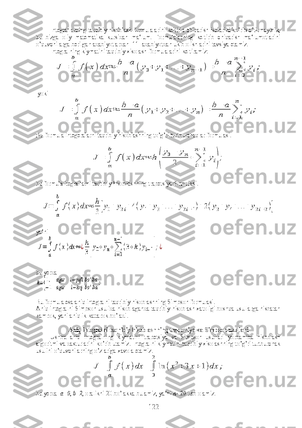 Integrallarning taqribiy hisoblash formulalarini keltirib chiqarish ishlarini ko’rib o’tirmaymiz,
bu   bizga   oliy   matematika   kursidan   ma‘lum.   Formulalarning   keltirib   chiqarish   ma‘lumotlarini
o’quvchilarga berilgan adabiyotlardan [11] adabiyotdan ukib olishlarini tavsiya etamiz. 
Integralning kiymatini taqribiy xisolash formulalarini keltiramiz:J	=	∫
a
b	
f	(x	)dx	≈	b	−	a	
n	
(	y0+	y1+	...+	yn−1)=	b	−	a	
n	∑
i=0	
n−	1	
yi;
 yoki	
J	=	∫
a
b	
f	(x	)dx	≈	b	−	a	
n	
(	y1+	y2+	...+	yn)=	b	−	a	
n	∑
i=1
n	
yi;
Bu formula integeralarni taqribiy hisoblashning to’g’ri turtburchaqlar formulasi.	
J	=	∫
a
b	
f	(x	)dx	≈	h	(
y0−	yn	
2	
+	∑
i=	1	
n−1	
yi);
bu formula itegrallarni taqribiy hisoblashning trapetsiya formulasi.	
J=	∫
a
b	
f(x)dx	≈	h
3	[y0+	y2i+	4(y1+	y3+...+	y2i−1)+	2(y2+	y4+...+	y2i−2)]
ya‘ni      	
J=∫
a
b	
f(x)dx	≈	¿h
3[y0+yn+∑
i=2	
n−1
(3+k)yi−1];¿
   
bu yerda           	
k={
1,	аgar	i−juft	
−1	agar	i−toq	
bo	'lsa	
bo'lsa	;
Bu formula esa aniq integralni taqribiy hisoblashning Simpson formulasi.
Aniq integralni Simpson usulida hisoblaganda taqribiy hisoblash xatoligi boshqa usullarga nisbatan
kamrok, yani aniqlik kattarok bo’ladi.
Aniq integralni taqribiy hisoblashning trapetsiya va Simpson usullari
Ushbu   aniq   integralning   kiymatini   trapetsiya   va   Simpson   usullari   yordamida   hisoblash
algoritmi va dasturlarini ko’rib utamiz. Integralni kiymatini taqribiy xisolashning to’g’ri turtburchak
usulini o’quvchilarning o’zlariga xavola etamiz. 
J	=	∫
a
b	
f(x	)dx	=	∫
0
2	
ln	(x2+	3	x+	1)dx	;
bu yerda   а =0 ,  b=2 , oralikni 20 bo’lakka bulamiz, ya‘ni  n=20  deb olamiz. 
122 