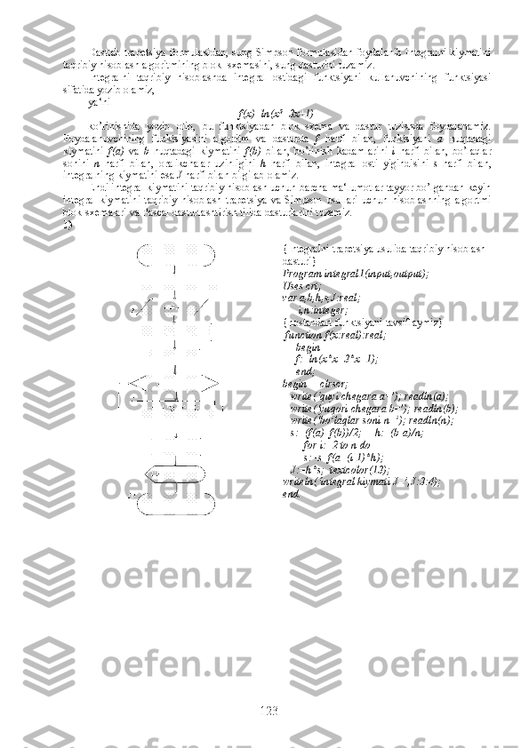 Dastlab trapetsiya formulasidan, sung Simpson formulasidan foydalanib integralni kiymatini
taqribiy hisoblash algoritmining blok- sxemasini, sung dasturini tuzamiz.
Integralni   taqribiy   hisoblashda   integral   ostidagi   funktsiyani   kullanuvchining   funktsiyasi
sifatida yozib olamiz, 
ya‘ni
f(x)=ln(x 2
+3x+1)
ko’rinishida   yozib   olib,   bu   funktsiyadan   blok–sxema   va   dastur   tuzishda   foydalanamiz.
Foydalanuvchining   funktsiyasini   algoritm   va   dasturda   f   harfi   bilan,   funktsiyani   a   nuqtadagi
kiymatini   f(a)   va   b   nuqtadagi   kiymatini   f(b)   bilan,   bo’linish   kadamlarini   i   harfi   bilan,   bo’laqlar
sonini   n   harfi   bilan,   oralikchalar   uzinligini   h   harfi   bilan,   integral   osti   yigindisini   s   harfi   bilan,
integralning kiymatini esa  J  harfi bilan bilgilab olamiz.
Endi integral kiymatini taqribiy hisoblash uchun barcha ma‘lumotlar tayyor bo’lgandan keyin
integral   kiymatini   taqribiy   hisoblash   trapetsiya   va   Simpson   usullari   uchun   hisoblashning   algortmi
blok-sxemalari va Pascal dasturlashtirish tilida dasturlarini tuzamiz.
1)
{Integralni trapetsiya usulida taqribiy hisoblash
dasturi}
Program integral1(input,output);
Uses crt;
var a,b,h,s,J:real;
      i,n:integer;
{nostandart funktsiyani tavsiflaymiz}
  function f(x:real):real;
     begin
     f:=ln(x*x+3*x+1);
     end;    
begin     clrscr;
   write(‘quyi chegara a=’); readln(a); 
   write(‘yuqori chegara b=’); readln(b);        
   write(‘bo’laqlar soni n=’); readln(n);
   s:=(f(a)+f(b))/2;     h:=(b-a)/n;
        for i:=2 to n do 
        s:=s+f(a+(i-1)*h);
   J:=h*s;  textcolor(13);
writeln(‘integral kiymati J=’,J:3:4);
end.
123 