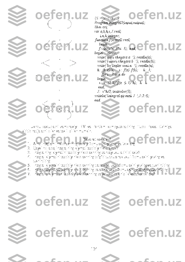 {Simpson usuli}
Program integral2(input,output);
Uses crt;
var a,b,h,s,J:real;
      i,n,k:integer;
  function f(x:real):real;  
     begin
     f:=ln(x*x+3*x+1);  end;  
begin     clrscr;
   write(‘quyi chegara a=’); readln(a); 
   write(‘yuqori chegara b=’); readln(b);        
   write(‘bo’laqlar soni n=’); readln(n);
   h:=(b-a)/n;     s:=f(a)+f(b);     k:=1;
        for i:=2 to n do 
   begin    
     s:=s+(3+k)*f(a+(i-1)*h);   k=-k
    end;
   J:=s*h/3; textcolor(2);
writeln(‘integral qiymati J=’,J:3:4);
end.
Ushbu   dasturlarni   zamonaviy   IBM   va   Pentiem   kompyuterlarining   Turbo   Pascal   tizimiga
kiritib natijalarni olish va taxlil qilish mumkin.
Nazorat savollari
1. Aniq integralni hisoblashning asosiy formulasini yozing va izoxlang
2. Qaysi hollarda integralning kiymati taqribiy hisoblanadi?
3. Integralning kiymatini taqribiy hisoblashning qanday usullarini bilasiz?
4. Integral kiymatini taqribiy hisoblashning to’g’ri turtburchak usuli formulasini yozing va 
tushintiring
5. Integral kiymatini taqribiy hisoblashning trapetsiya usuli formulasini yozing va tushintiring
6. Integral kiymatini taqribiy hisoblashning parabola usuli formulasini yozing va tushintiring
7. Integralni kiymatini taqribiy hisoblashning qaysi usulida aniqlik kattarok bo’ladi?
124 