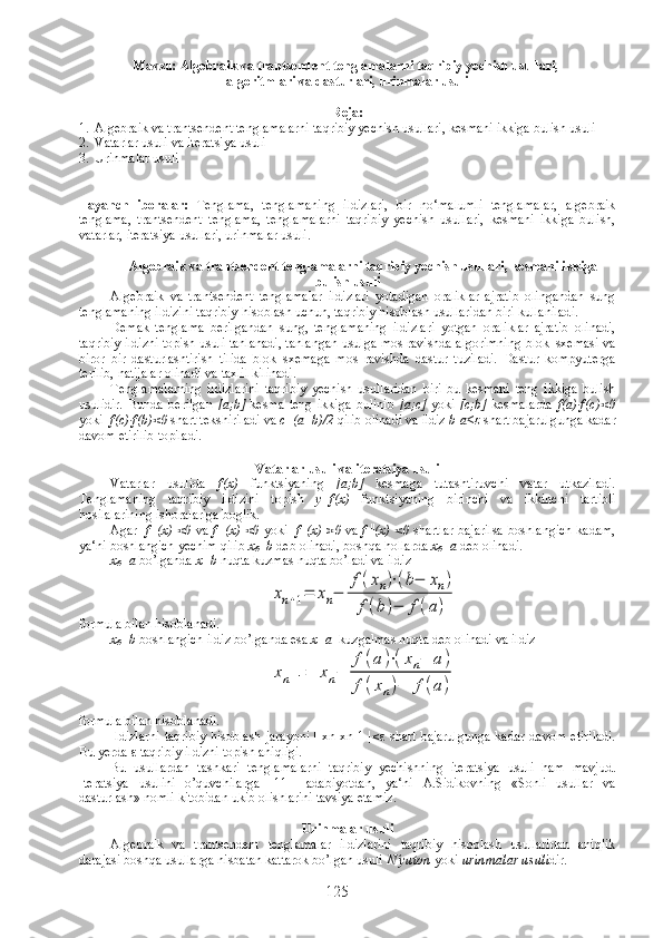 Mavzu:  Algebraik va trantsendent tenglamalarni taqribiy yechish usullari, 
algoritmlari va dasturlari, urinmalar usuli
Reja :
1. Algebraik va trantsendent tenglamalarni taqribiy yechish usullari, kesmani ikkiga bulish usuli
2. Vatarlar usuli va iteratsiya usuli   
3. Urinmalar usuli
Tayanch   iboralar:   Tenglama,   tenglamaning   ildizlari,   bir   no‘malumli   tenglamalar,   algebraik
tenglama,   trantsendent   tenglama,   tenglamalarni   taqribiy   yechish   usullari,   kesmani   ikkiga   bulish,
vatarlar, iteratsiya usullari, urinmalar usuli .
Algebraik va trantsendent tenglamalarni taqribiy yechish usullari, kesmani ikkiga
bulish usuli
Algebraik   va   trantsendent   tenglamalar   ildizlari   yotadigan   oraliklar   ajratib   olingandan   sung
tenglamaning ildizini taqribiy hisoblash uchun, taqribiy hisoblash usullaridan biri kullaniladi. 
Demak   tenglama   berilgandan   sung,   tenglamaning   ildizlari   yotgan   oraliklar   ajratib   olinadi,
taqribiy ildizni topish usuli tanlanadi, tanlangan usulga mos ravishda algorimning blok–sxemasi va
biror   bir   dasturlashtirish   tilida   blok–sxemaga   mos   ravishda   dastur   tuziladi.   Dastur   kompyuterga
terilib, natijalar olinadi va taxlil kilinadi.
Tenglamalarning   ildizlarini   taqribiy   yechish   usullaridan   biri   bu   kesmani   teng   ikkiga   bulish
usulidir.   Bunda   berilgan   [a;b]   kesma   teng   ikkiga   bulinib   [a; с ]   yoki   [ с ;b]   kesmalarda   f(a)∙f(c)<0
yoki   f(c)∙f(b)<0  shart tekshiriladi va  с =(a+b)/2  qilib olinadi va ildiz  b-a≤ε  shart bajarulgunga kadar
davom etirilib topiladi.
 
Vatarlar usuli va iteratsiya usuli
Vatarlar   usulida   f( х )   funktsiyaning   [a;b]   kesmaga   tutashtiruvchi   vatar   utkaziladi.
Tenglamaning   taqribiy   ildizini   topish   у =f( х )   funktsiyaning   birinchi   va   ikkinchi   tartibli
hosilalarining ishoralariga boglik.
Agar    f   |
(x) <0   va   f   ||
(x) <0   yoki    f   |
(x) >0   va   f   ||
(x) <0   shartlar bajarilsa boshlangich kadam,
ya‘ni boshlangich yechim qilib  x
0 =b  deb olinadi, boshqa hollarda  x
0 = а  deb olinadi.
x
0 = а   bo’lganda  x=b  nuqta kuzmas nuqta bo’ladi va ildiz xn+1=	xn−	
f(xn)⋅(b−	xn)	
f(b)−	f(a)
formula bilan hisoblanadi.
x
0 =b  boshlangich ildiz bo’lganda esa  x= а    kuzgalmas nuqta deb olinadi va ildiz 	
xn+1=	xn−	
f(a)⋅(xn−	a)	
f(xn)−	f(a)
formula bilan hisoblanadi. 
Ildizlarni   taqribiy   hisoblash  jarayoni  |  xn-xn-1  |≤ ε   shart  bajarulgunga  kadar   davom   etiriladi.
Bu yerda  ε  taqribiy ildizni topish aniqligi.
Bu   usullardan   tashkari   tenglamalarni   taqribiy   yechishning   iteratsiya   usuli   ham   mavjud.
Iteratsiya   usulini   o’quvchilarga   [11]-   adabiyotdan,   ya‘ni   A.Sidikovning   «Sonli   usullar   va
dasturlash» nomli kitobidan ukib olishlarini tavsiya etamiz.
Urinmalar usuli
Algebraik   va   trantsendent   tenglamalar   ildizlarini   taqribiy   hisoblash   usullaridan   aniqlik
darajasi boshqa usullarga nisbatan kattarok bo’lgan usuli  N‘yuton  yoki  urinmalar usuli dir.
125 