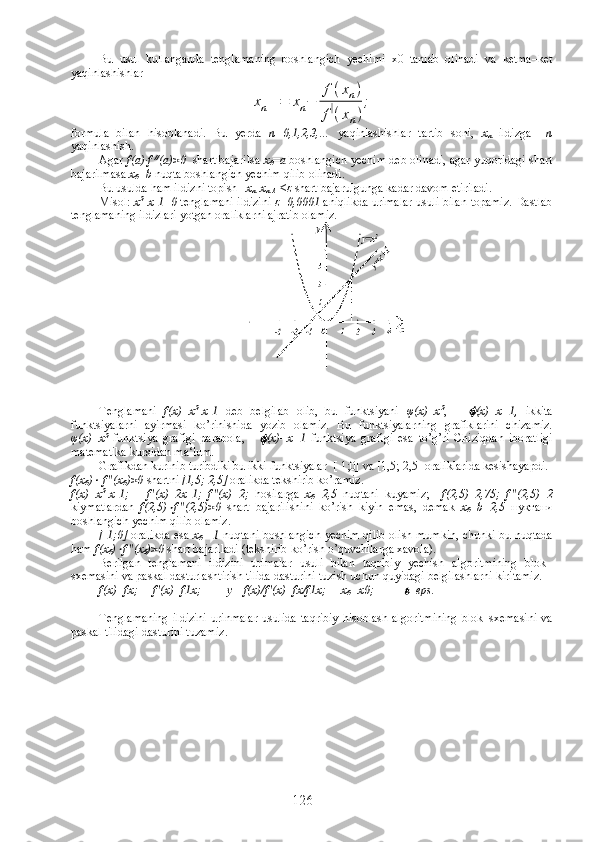 Bu   usul   kullanganda   tenglamaning   boshlangich   yechimi   x0   tanlab   olinadi   va   ketma–ket
yaqinlashishlar xn+1=	xn−	
f(xn)	
f(xn)
;
formula   bilan   hisoblanadi.   Bu   yerda   n=0,1,2,3,…   yaqinlashishlar   tartib   soni,   х
n   ildizga     n
yaqinlashish.   
Agar  f(a)∙f  //
( а )>0   shart bajarilsa  х
0 = а  boshlangich yechim deb olinadi, agar yuqoridagi shart
bajarilmasa  x
0 =b  nuqta boshlangich yechim qilib olinadi.
Bu usulda ham ildizni topish  |  x
n -x
n-1  |≤ ε   shart bajarulgunga kadar davom etiriladi. 
Misol:   x 2
-x-1=0   tenglamani ildizini   ε =0,0001  aniqlikda urimalar usuli bilan topamiz. Dastlab
tenglamaning ildizlari yotgan oraliklarni ajratib olamiz.
Tenglamani   f(x)=x 2
-x-1   deb   belgilab   olib,   bu   funktsiyani   φ (x)=x 2
,      	
 (x)=x+1 ,   ikkita
funktsiyalarni   ayirmasi   ko’rinishida   yozib   olamiz.   Bu   funktsiyalarning   grafiklarini   chizamiz.
φ (x)=x 2
  funktsiya   grafigi   parabola,      	
 (x)=x+1   funktsiya   grafigi   esa   to’g’ri   Chiziqdan   iboratligi
matematika kursidan ma‘lum.
Grafikdan kurinib turibdiki bu ikki funktsiyalar  [-1;0] va [1,5; 2,5] oraliklarida kesishayapdi.
f(x
0 )	
  f"(x
0 )>0  shartni  [1,5; 2,5]  oralikda tekshirib ko’ramiz.
f(x)=x 2
-x-1;       f'(x)=2x-1;   f"(x)=2;   hosilarga   x
0 =2,5   nuqtani   kuyamiz;     f(2,5)=2,75;   f"(2,5)=2
kiymatlardan   f(2,5)	
 f"(2,5)>0   shart   bajarilishini   ko’rish   kiyin   emas,   demak   x
0 =b=2,5   нуктани
boshlangich yechim qilib olamiz. 
[-1;0]   oralikda esa   x
0 =-1   nuqtani boshlangich yechim qilib olish mumkin, chunki bu nuqtada
ham  f(x
0 )	
 f"(x
0 )>0  shart bajariladi (tekshirib ko’rish o’quvchilarga xavola). 
Berilgan   tenglamani   ildizini   urimalar   usuli   bilan   taqribiy   yechish   algoritmining   blok–
sxemasini va paskal dasturlashtirish tilida dasturini tuzish uchun quyidagi belgilashlarni kiritamiz. 
f(x)=fx;     f'(x)=f1x;          у = f(x)/f'(x)=fx/f1x;     x
0 =x0;          	
 =eps.
Tenglamaning   ildizini   urinmalar  usulida   taqribiy  hisoblash  algoritmining   blok–sxemasini   va
paskal tilidagi dasturini tuzamiz .   
126 