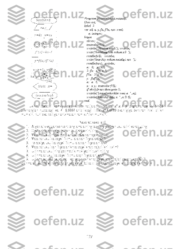 Ushbu   dasturni   kompyuterga   kiritib   natijalar   olinganda   x 2
- x -1=0   tenglamaning   x
0 = b =2,5
boshlangich   nuqtadagi   va  ε =0,0001   aniqlikdagi   ildizi   х =1,6180   ekanligiga   eshonch   hosil   qilish
mumkin. Buni esa berilgan chizmadan ham ko’rish mumkin.
Nazorat savollari
1. Algebraik va trantsendent tenglamalarning taqribiy yechish usullarini sanab uting
2. Oralikni teng ikkiga bulish usulini tushintiring
3. Vatarlar usulini geometrik nutai nazardan aytib bering
4. Vatarlar usulida qaysi formullalardan foydalaniladi?
5. Iteratsiya usulida qaysi formullalardan foydalaniladi?
6. Vatarlar usulidan foydalanishda qaysi shart bajarilishi lozim?
7. Urinmalar usulining geometrik moxiyatini tushintiring
8. Urinmalar usulida qaysi formuladan foydalaniladi?
9. Urinmalar usulida ketma –ket yaqinlashishlar qaysi shart bajarilgada tuxtatiladi?
Urinmalar usulida  х
0   boshlangich yechim sifatida olinishi uchun qaysi shart bajarilishi lozim  Program Nyuton(input,output);
Uses crt;
label  2
var x0, x, y, fx, f1x, eps :real;
     n: integer;
begin 
   clrscr; 
   textcolor(15); 
   writeln(‘Nyuton usuli’); writeln;
   write(‘boshlang’ich echim x0=’);
   readln(x0);   writeln;       
   write(‘taqribiy echim aniqligi eps=’); 
   readln(eps);  writeln;
   n:=0;   x:=x0;
   2: fx:=x*x-x-1;
   f1x:=2*x-1;
   y:=fx/f1x; 
   n:=n+1;
   x:=x-y;  textcolor(13);
   if abs(y)>eps then goto 2;
   writeln(‘yaqinlashishlar soni n=’ ,n);
   writeln(‘taqribiy ildiz x=’ ,x:3:4);
end.
127 