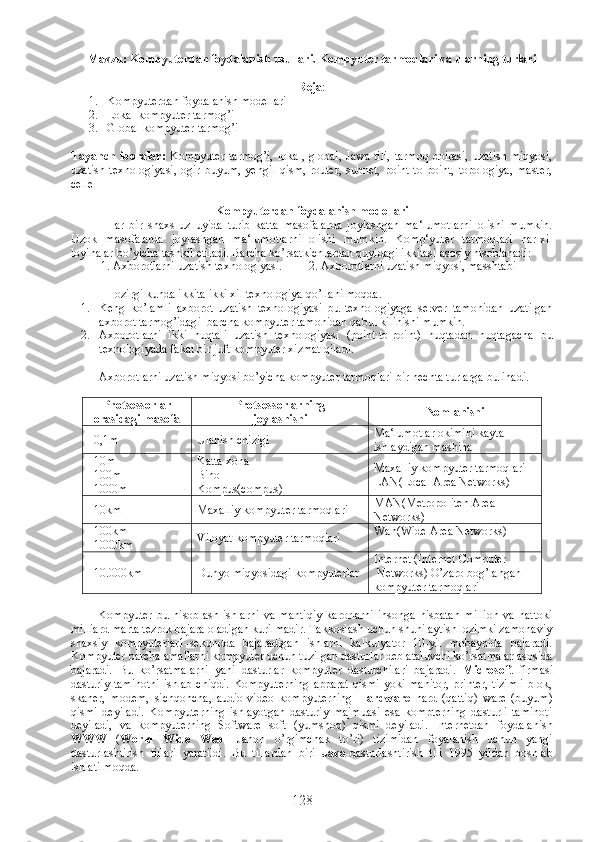 Mavzu: Kompyuterdan foydalanish usullari. Kompyuter tarmoqlari va ularning turlari  
Reja :
1. Kompyuterdan foydalanish modellari
2. Lokal kompyuter tarmog’i
3. Global kompyuter tarmog’i
Tayanch  iboralar:   Kompyuter   tarmog’i,   lokal,  global,  Jawa  tili,   tarmoq  doirasi,  uzatish  miqyosi,
uzatish   texnologiyasi,  ogir  buyum,   yengil   qism,  router,   subnet,   point-to-point,   topologiya,   master,
celle
Kompyuterdan foydalanish modellari
Har   bir   shaxs   uz   uyida   turib   katta   masofalarda   joylashgan   ma‘lumotlarni   olishi   mumkin.
Uzok   masofalarda   joylashgan   ma‘lumotlarni   olishi   mumkin.   Komp‘yuter   tarmoqlari   har-xil
loyihalar bo’yicha tashkil etiladi. Barcha ko’rsatkichlardan quyidagi ikkitasi asosiy hisoblanadi:
          1. Axborotlarni uzatish texnologiyasi.         2. Axborotlarni uzatish miqyosi, masshtabi 
Hozirgi kunda ikkita ikki xil texnologiya qo’llanilmoqda.
1. Keng   ko’lamli   axborot   uzatish   texnologiyasi   bu   texnologiyaga   server   tamonidan   uzatilgan
axborot tarmog’idagi  barcha kompyuter tamonidan qabul kilinishi mumkin.
2. Axborotlarni   ikki   nuqtali   uzatish   texnologiyasi   (point-to-point)   nuqtadan   nuqtagacha   bu
texnologiyada fakat bir juft kompyuter xizmat qiladi.
Axborotlarni uzatish miqyosi bo’yicha kompyuter tarmoqlari bir nechta turlarga bulinadi.
Protsessorlar
orasidagi masofa Protsessorlarning
joylashishi Nomlanishi
  0,1 m Ulanish chizigi Ma‘lumotlar okimini kayta 
ishlaydigan mashina
   10 m
  100 m
  1000 m   Katta xona 
Bino
Kompus(compus) Maxalliy kompyuter tarmoqlari
LAN(Local Area Networks)
   10 km Maxalliy kompyuter tarmoqlari MAN(Metropoliten Area 
Networks)
   100 km
  1000 km Viloyat kompyuter tarmoqlari Wan(Wide Area Networks)
  10.000km Dunyo miqyosidagi kompyuterlar Internet (Internet Computer
 Networks) O’zaro bog’langan 
kompyuter tarmoqlari
Kompyuter   bu   hisoblash   ishlarni   va   mantiqiy   karorlarni   insonga   nisbatan   million   va   hattoki
milliard marta tezrok bajara oladigan kurilmadir. Takkoslash uchun shuni aytish lozimki zamonaviy
shaxsiy   kompyuterlar1-sekundda   bajaradigan   ishlarni   kalkulyator   10-yil   mobaynida   bajaradi.
Kompyuter barcha amallarni kompyuter uchun tuzilgan dasturlar deb ataluvchi ko’rsatmalar asosida
bajaradi.   Bu   ko’rsatmalarni   yani   dasturlar   kompyuter   dasturchilari   bajaradi.   Microsoft   firmasi
dasturiy taminotni  ishlab chiqdi. Kompyuterning  apparat qismi yoki manitor,  printer, tizimli  blok,
skaner,   modem,   sichqoncha,   audio-video   kompyuterning   Hardware   hard   (qattiq)   ware   (buyum)
qismi   deyiladi.   Kompyuterning   ishlayotgan   dasturiy   majmuasi   esa   kompterning   dasturli   taminoti
deyiladi,   va   kompyuterning   Software   soft   (yumshoq)   qismi   deyiladi.   Internetdan   foydalanish
WWW   ( World   Wide   Web -   Jahon   o’rgimchak   to’ri)   tizimidan   foyalanish   uchun   yangi
dasturlashtirish   tillari   yaratildi.   Bu   tillardan   biri   Java -dasturlashtirish   tili   1995   yildan   boshlab
ishlatilmoqda. 
128 