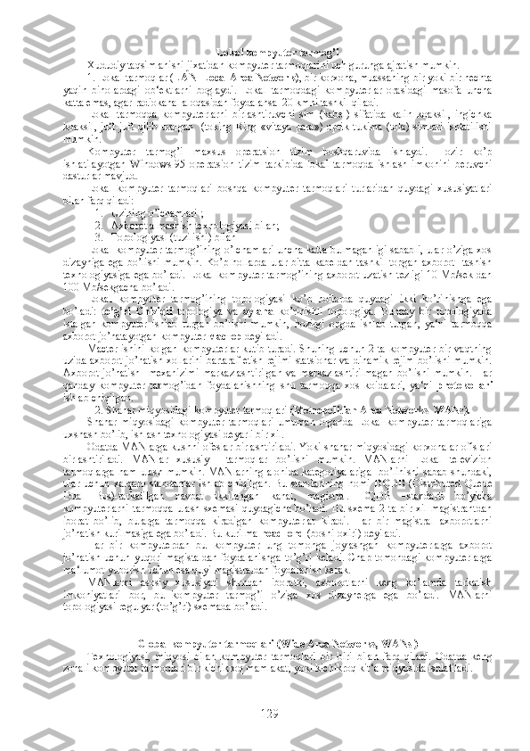 Lokal kompyuter tarmog’i
Xududiy taqsimlanishi jixatidan kompyuter tarmoqlarini uch guruhga ajratish mumkin.
1. Lokal tarmoqlar ( LAN–Local Area Network ), bir korxona, muassaning bir yoki bir nechta
yaqin   binolardagi   ob‘ektlarni   boglaydi.   Lokal   tarmoqdagi   kompyuterlar   orasidagi   masofa   uncha
katta emas, agar radiokanal aloqasidan foydalansa  20 kmni tashkil qiladi.
Lokal   tarmoqda   kompyuterlarni   birlashtiruvchi   sim   (kabel)   sifatida   kalin   koaksil,   ingichka
koaksil,   juft-juft   qilib   uralgan     (toking   Ring   «vitaya   para»)   optik   tukima   (tola)   simlari   ishlatilishi
mumkin.
Kompyuter   tarmog’i   maxsus   operatsion   tizim   boshqaruvida   ishlaydi.   Hozir   ko’p
ishlatilayotgan   Windows-95   operatsion   tizim   tarkibida   lokal   tarmoqda   ishlash   imkonini   beruvchi
dasturlar mavjud.
Lokal   kompyuter   tarmoqlari   boshqa   kompyuter   tarmoqlari   turlaridan   quydagi   xususiyatlari
bilan farq qiladi:
1. Uzining o’lchamlari ;
2. Axborot almashish texnologiyasi bilan;
3. Topologiyasi (tuzilishi) bilan
Lokal kompyuter tarmog’ining o’lchamlari uncha katta bulmaganligi sababli, ular o’ziga xos
dizayniga   ega   bo’lishi   mumkin.   Ko’p   hollarda   ular   bitta   kabeldan   tashkil   topgan   axborot     tashish
texnologiyasiga ega bo’ladi. Lokal kompyuter tarmog’ining axborot uzatish tezligi 10 Mb/sek dan
100 Mb/sekgacha bo’ladi.
Lokal   kompyuter   tarmog’ining   topologiyasi   ko’p   hollarda   quydagi   ikki   ko’rinishga   ega
bo’ladi:   to’g’ri   Chiziqli   topologiya   va   aylana   ko’rinishli   topologiya.   Bunday   bir   topologiyada
istalgan   kompyuter   ishlab   turgan   bo’lishi   mumkin,   hozirgi   ongda   ishlab   turgan,   ya‘ni   tarmoqqa
axborot jo’natayotgan kompyuter  мастер   deyiladi.
Macter ishini kolgan kompyuterlar  kutib turadi.  Shuning uchun 2 ta kompyuter bir vaqtning
uzida axborot jo’natish xollarini bartaraf etish rejimi statsionar va dinamik rejim bo’lishi mumkin.
Axborot   jo’natish     mexanizimi   markazlashtirilgan   va   markazlashtirilmagan   bo’lishi   mumkin.   Har
qanday   kompyuter   tarmog’idan   foydalanishning   shu   tarmoqqa   xos   koidalari,   ya‘ni   protokollari
ishlab chiqilgan.
2. Shahar miqyosidagi kompyuter tarmoqlari  (Metropolitian Area Networks  MANs).
Shahar   miqyosidagi   kompyuter   tarmoqlari   umuman   olganda   Lokal   kompyuter   tarmoqlariga
uxshash bo’lib, ishlash texnologiyasi deyarli bir xil.
Odatda MANlarga kushni ofeslar birlashtiriladi. Yoki shahar miqyosidagi korxonalar ofislari
birlashtiriladi.   MANlar   xususiy     tarmoqlar   bo’lishi   mumkin.   MANlarni   Lokal   televizion
tarmoqlarga  ham ulash mumkin. MANlarning alohida kategoriyalariga   bo’linishi sabab shundaki,
ular   uchun   xalqaro   standartlar   ishlab   chiqilgan.   Bu   standartning   nomi   DQDB   (Distributed   Queue
Dual   Bus)-tarkatilgan   navbat   ikkilangan   kanal,   magistral.   DQDB   –standarti   bo’yicha
kompyuterlarni   tarmoqqa   ulash   sxemasi   quydagicha   bo’ladi.   Bu   sxema   2   ta   bir   xil   magistrantdan
iborat   bo’lib,   bularga   tarmoqqa   kiradigan   kompyuterlar   kiradi.   Har   bir   magistral   axborotlarni
jo’natish kurilmasiga ega bo’ladi. Bu kurilma  head–end  (boshi-oxiri) deyiladi.
Har   bir   kompyuterdan   bu   kompyuter   ung   tomonga   joylashgan   kompyuterlarga   axborot
jo’natish  uchun  yuqori  magistaldan  foydalanishga   to’g’ri  keladi.  Chap  tomondagi   kompyuterlarga
ma‘lumot yuborish uchun esa quyi magistraldan foydalanish kerak.
MANlarni   asosiy   xususiyati   shundan   iboratki,   axborotlarni   keng   ko’lamda   tarkatish
imkoniyatlari   bor,   bu   kompyuter   tarmog’i   o’ziga   xos   dizaynerga   ega   bo’ladi.   MANlarni
topologiyasi regulyar (to’g’ri) sxemada bo’ladi.
Global kompyuter tarmoqlari (Wide Area Networks, WANs )
Texnologiyasi,   miqyosi   bilan   kompyuter   tarmoqlari   bir–biri   bilan   farq   qiladi.   Odatda   keng
zonali kompyuter tarmoqlari bir kichikroq mamlakat, yoki kichikroq kit‘a miqyosida ishlatiladi.
129 