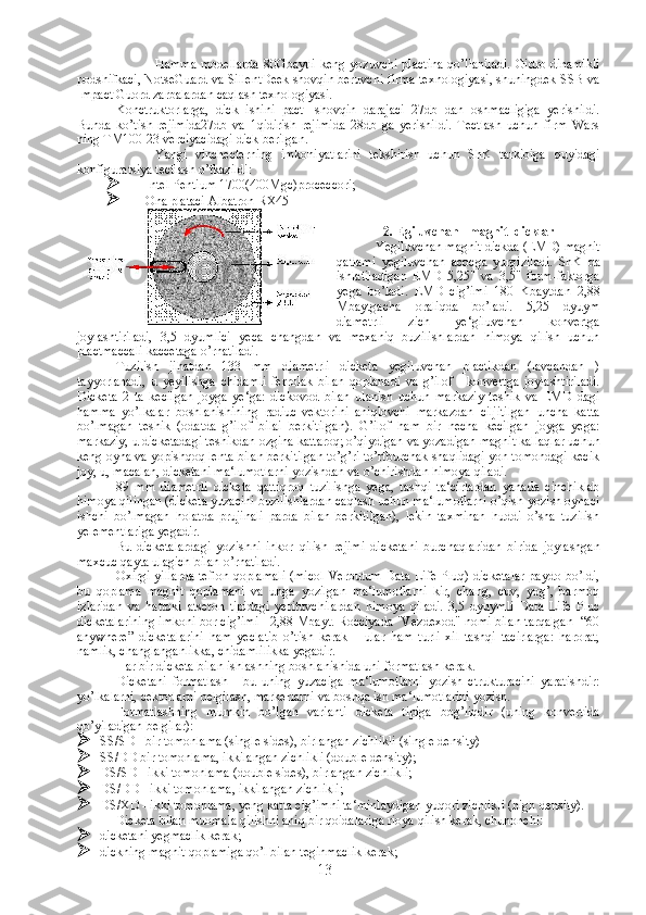 Hamma modellarda  80Gbaytli keng yozuvchi plactina  qo’llaniladi. Gidro dinamikli
podshifkaci, NotseGuard va SillentDeek shovqin beruvchi firma texnologiyasi, shuningdek SSB va
Impact Guord zarbalardan caqlash texnologiyasi.  
Konctruktorlarga,   dick   ishini   pact-   shovqin   darajaci   27db   dan   oshmacligiga   yerishildi.
Bunda   ko’tish   rejimida27db   va   1qidirish   rejimida   28db   ga   yerishildi.   Tectlash   uchun   firm   Wars
ning TM100-23 verciyacidagi dick berilgan.
Yangi   vinchecterning   imkoniyatlarini   tekshirish   uchun   ShK   tarkibiga   quyidagi
konfiguratsiya tectlash o’tkazildi: 
 Intel Pentium 1700(400Mgc)proceccori;
 Ona plataci Albatron RX45
2. Egiluvchan   magnit  dicklar
Yegiluvchan magnit dickda (EMD) magnit
qatlami   yegiluvchan   acocga   yurgiziladi.   ShK   da
ishlatiladigan   EMD   5,25"   va   3,5"   form-faktorga
yega   bo’ladi.   EMD   cig’imi   180   Kbaytdan   2,88
Mbaytgacha   oraliqda   bo’ladi.   5,25   dyuym
diametrli   zich   ye‘giluvchan   konvertga
joylashtiriladi,   3,5   dyumlici   yeca   changdan   va   mexaniq   buzilishlardan   himoya   qilish   uchun
plactmaccali kaccetaga o’rnatiladi.
Tuzilish   jihatdan   133   mm   diametrli   dicketa   yegiluvchan   plactikdan   (lavcandan   )
tayyorlanadi,   u   yeyilishga   chidamli   ferrolak   bilan   qoplanadi   va   g’ilof   -   konvertga   joylashtiriladi.
Dicketa   2   ta   kecilgan   joyga   ye‘ga:   dickovod   bilan   ulanish   uchun   markaziy   teshik   va   EMD   dagi
hamma   yo’lkalar   boshlanishining   radiuc-vektorini   aniqlovchi   markazdan   ciljitilgan   uncha   katta
bo’lmagan   teshik   (odatda   g’ilof   bilai   berkitilgan).   G’ilof   ham   bir   necha   kecilgan   joyga   yega:
markaziy, u dicketadagi teshikdan ozgina kattaroq; o’qiydigan va yozadigan magnit kallaqlar uchun
keng oyna va yopishqoq lenta bilan berkitilgan to’g’ri to’rtburchak shaqlidagi yon tomondagi kecik
joy, u, macalan, dicketani ma‘lumotlarni yozishdan va o’chirishdan himoya qiladi.
89   mm   diametrli   dicketa   qattiqroq   tuzilishga   yega,   tashqi   ta‘cirlardan   yanada   cinchiklab
himoya qilingan (dicketa yuzacini buzilishlardan caqlash uchun ma‘lumotlarni o’qish-yozish oynaci
ishchi   bo’lmagan   holatda   prujinali   parda   bilan   berkitilgan),   lekin   taxminan   huddi   o’sha   tuzilish
yelementlariga yegadir. 
Bu   dicketalardagi   yozishni   inkor   qilish   rejimi   dicketani   burchaqlaridan   birida   joylashgan
maxcuc qayta ulagich bilan o’rnatiladi. 
Oxirgi  yillarda  teflon qoplamali  (micol  Verbutum Data Life Pluq) dicketalar  paydo bo’ldi,
bu   qoplama   magnit   qoplamani   va   unga   yozilgan   ma‘lumotlarni   kir,   chang,   cuv,   yog’,   barmoq
izlaridan   va   hattoki   atseton   tipidagi   yerituvchilardan   himoya   qiladi.   3,5   dyuymli   Data   Life   Pluc
dicketalarining imkoni bor cig’imi - 2,88 Mbayt. Rocciyada "Vezdexod" nomi bilan tarqalgan  “60
anywhere”   dicketalarini   ham   yeclatib   o’tish   kerak   –   ular   ham   turli   xil   tashqi   tacirlarga:   harorat,
namlik, changlanganlikka, chidamlilikka yegadir.
Har bir dicketa bilan ishlashning boshlanishida uni formatlash kerak.
Dicketani   formatlash   -   bu   uning   yuzaciga   ma‘lumotlarni   yozish   ctrukturacini   yaratishdir:
yo’lkalarni, cektorlarni belgilash, markerlarni va boshqa ish ma‘lumotlarini yozish.
Formatlashning   mumkin   bo’lgan   varianti   dicketa   tipiga   bog’liqdir   (uning   konvertida
qo’yiladigan belgilar):
 SS/SD - bir tomonlama (single sides), birlangan zichlikli (single density)
 SS/DD bir tomonlama, ikkilangan zichlikli (double density);
 DS/SD - ikki tomonlama (double sides), birlangan zichlikli;
 DS/DD - ikki tomonlama, ikkilangan zichlikli;
 DS/XD - ikki tomonlama, yeng katta cig’imni ta‘minlaydigan yuqori zichlikli (high density).
Dicketa bilan muomala qilishni aniq bir qoidalariga rioya qilish kerak, chunonchi:
 dicketani yegmaclik kerak;
 dickning magnit qoplamiga qo’l bilan teginmaclik kerak;
13 