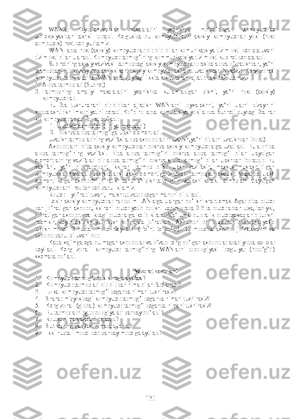 WANlar   foydalanuvchilar   masalalarini   yechishga   mo’ljallangan   kompyuterlar
kollektsiyasidan   tashkil   topadi.   Kelgusida   bu   kompyuterlarni   asosiy   kompyuterlar   yoki   (host
computers)  host  deb yuritamiz.
WAN   larda  host  (asosiy)  kompyuterlar  bir-biri   bilan  komunikatsiya   tizim  osti  deb  ataluvchi
tizim osti bilan ulanadi. Kompyuter tarmog’ining kommunikatsiya tizim osti  subnet  deb ataladi.
Subnet ning  asosiy vazivasi–tarmoqdagi asosiy kompyuterlar orasida aloqa o’rnatishdan, ya‘ni
tarmoqdagi bir kompyuterdan ikkinchi asosiy kompyuter axborot uzatishdan iboratdir. Keng zonali
kompyuter  tarmoqlarida–WANlarda quydagi ikkita tushunchani ajratib takidlab utamiz.
1. Aloqa tarmoqlari (Subnet)
2. Tarmoqning   amaliy   masalalarini   yechishda   kullaniladigan   qismi ,   ya ‘ ni   host   ( asosiy )
kompyuterlar .
Bu   2 ta   tushunchani   bir - biridan   ajratish   WANlarni   loyxalashni ,   ya ‘ ni   ularni   dizaynini
soddalashtirish   imkoniyatini   beradi .  Ko ’ p   hollarda   komutatsiya   yoki   aloqa   Subneti   quydagi  2 ta   har
xil   kompyuterlardan   iborat   bo ’ ladi :
           1.  Uzatish tarmoqlari (liniya peredachi)
          2.  Boshqa aloqa tarmog’iga ulash elementlari.
Uzatish tarmoqlarining vazifasi aloqa axborotlarini uzatish,ya‘ni bitlarni uzatishdan iborat).
Axborotlarni   bitta   asosiy  kompyuterdan  boshqa  asosiy  kompyuterlarga   uzatiladi.   Bu  alohida
aloqa   tarmog’ining   vazifasi.   Bitta   aloqa   tarmog’ini   boshqa   aloqa   tarmog’i   bilan   ulaydigan
elementlarning   vazifalari   bir   aloqa   tarmog’ini   boshqa   aloqa   tarmog’i   bilan   ulashdan   iboratdir.   Bu
vazifani,   ya‘ni   bir   tarmoqni   ikkinchi   tarmoq   bilan   ulash   vazifasini   maxsus   moslashtirilgan
kompyuterlar   bajaradi.   Tarmoqlarni   ulash   elementiga   kiruvchi   tarmoqdan   axborot   kelganda   ulash
elementi kelgan axborotni jo’natish uchun chiqish tarmog’ini tanlashi kerak. Tarmoqlarni ulaydigan
kompyuterlarni  router  deb qabul kilamiz.
Router – yo’naltiruvchi, marshrutizator degan manoni bildiradi.
Lekin asosiy kompyuterlar har doim LANlarga ulangan bo’lishi shart emas. Agar bitta router
dan jo’natilgan  axborot,ikkinchi  router yetib  borishi uchun orada 2-3 ta routerlardan  utsa, tabiyki,
jo’natilgan axborot oralikdagi routerlarga kelib kiradi. Ma‘lumki bu oralik routerda saqlanib turishi
mumkin,   keyin   chiqish   yuli   bush   bo’lganda   jo’natiladi.   Axborotni   bir   routerdan   boshqaga   yetib
borish   modeli   2   nuqtali   model   deyiladi     ( Point   to   point ).   Bu   modelda   axborot   jo’natuvchi     va
axborot qabul qiluvchi bor. 
Katta xajimga ega bulmagan axborotlar va o’zaro teng bo’lgan axborotlar adabiyotda   celle lar
deyiladi.   Keng   zonali   kompyuter   tarmog’ining   WANlarni   topologiyasi   irregulyar   (noto’g’ri)
sxemada bo’ladi.
 
Nazorat savollari
1. Kompyuter tarmog’i deb nimaga aytiladi?
2. Kompyuter tarmoqlari bir-biridan nima bilan farqlanadi?
3. Lokal kompyuter tarmog’i deganda nimani tushinasiz?
4. Shahar miqyosidagi kompyuter tarmog’i deganda nimani tushinasiz?
5. Keng zonali (global) kompyuter tarmog’i deganda nimani tushinasiz?
6. Bu tarmoqlarning topologiyalari qanday bo’ladi ?
7. Router nima vazifani bajaradi?
8. Subnetning vazifasi nimadan iborat?
9. Ikki nuqtali model deb qanday modelga aytiladi?
130 