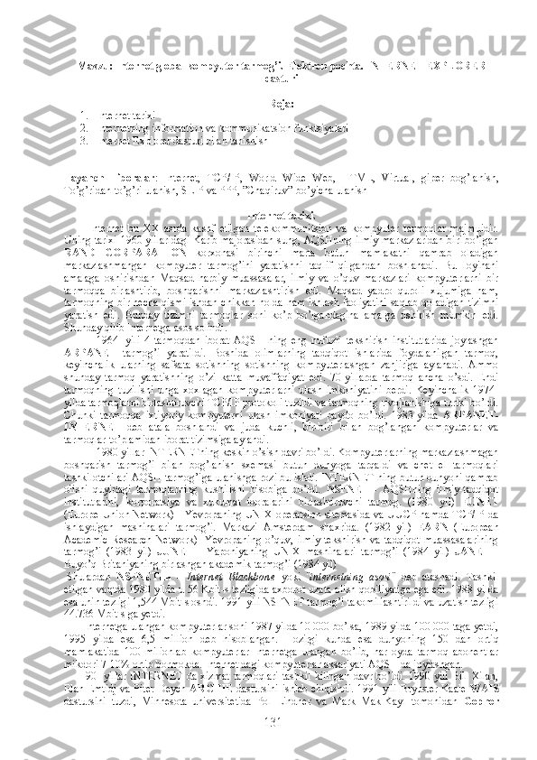 Mavzu: Internet global kompyuter tarmog’i.  Elektron pochta.  INTERNET EXPLORER
dasturi
Reja:
1. Internet tarixi
2. Internetning information va kommunikatsion funktsiyalari
3. Internet Explorer dasturi bilan tanishish
Tayanch     iboralar :   Internet,   TCP/IP,   World   Wide   Web,   HTML,   Virtual,   giper   bog’lanish,
To’g’ridan-to’g’ri ulanish, SLIP va PPP, ”Cha q iruv” bo’yicha ulanish
Internet tarixi. 
              Internet   bu   XX   asrda   kashf   etilgan   telekommunitsion   va   kompyuter   tarmoqlar   majmuidir.
Uning tarixi 1960 yillaridagi Karib majorasidan sung, AQSHning ilmiy markazlaridan biri bo’lgan
RAND   CORPARATION   korxonasi   birinchi   marta   butun   mamlakatni   qamrab   oladigan
markazlashmangan   kompyuter   tarmog’ini   yaratishni   taqlif   qilgandan   boshlanadi.   Bu   loyihani
amalaga   oshirishdan   Maqsad   harbiy   muassasalar,   ilmiy   va   o’quv   markazlari   kompyuterlarni   bir
tarmoqqa   birlashtirib,   boshqarishni   markazlashtirish   edi.   Maqsad   yadro   quroli   xujumiga   ham,
tarmoqning bir necha qismi ishdan chikkan holda ham ishlash faoliyatini saqlab qoladigan tizimni
yaratish   edi.   Bunday   tizimni   tarmoqlar   soni   ko’p   bo’lgandagina   amalga   oshirish   mumkin   edi.
Shunday qilib Internetga asos solindi.
1964-   yili   4   tarmoqdan   iborat   AQSH   ning   eng   nufuzli   tekshirish   institutlarida   joylashgan
ARPANET   tarmog’i   yaratildi.   Boshida   olimlarning   tadqiqot   ishlarida   foydalanilgan   tarmoq,
keyinchalik   ularning   safsata   sotishning   sotishning   kompyuterlashgan   zanjiriga   aylanadi.   Ammo
shunday   tarmoq   yaratishning   o’zi   katta   muvaffaqiyat   edi.   70-yillarda   tarmoq   ancha   o’sdi.   Endi
tarmoqning   tuzilishi   unga   xoxlagan   kompyuterlarni   ulash   imkoniyatini   berdi.   Keyinchalik   1974-
yilda tarmoqlarni birlashtiruvchi TCP/IP protokoli tuzildi va tarmoqning rivojlanishiga turtki bo’ldi.
Chunki   tarmoqqa   ixtiyoriy   kompyuterni   ulash   imkoniyati   paydo   bo’ldi.   1983-yilda   ARPANET-
INTERNET   deb   atala   boshlandi   va   juda   kuchli,   bir-biri   bilan   bog’langan   kompyuterlar   va
tarmoqlar to’plamidan iborat tizimsiga aylandi.
1980-yillar INTERNETning keskin o’sish davri bo’ldi. Kompyuterlarning markazlashmagan
boshqarish   tarmog’i   bilan   bog’lanish   sxemasi   butun   dunyoga   tarqaldi   va   chet   el   tarmoqlari
tashkilotchilari AQSH tarmog’iga ulanishga rozi bulishdi. INTERNET ning butun dunyoni qamrab
olishi   quyidagi   tarmoqlarning   kushilishi   hisobiga   bo’ldi.   NSFNET   -   AQSHning   ilmiy-tadqiqot
institutlarini,   korporatsiya   va   xukumat   idoralarini   birlashtiruvchi   tarmog.   (1980   yil)   EUNET
(Europe Union Network) - Yevropaning UNIX operatsion sitemasida va UUCP hamda TCP/IP da
ishlaydigan   mashinalari   tarmog’i.   Markazi   Amsterdam   shaxrida.   (1982   yil)   EARN   (European
Academic   Research   Network)-   Yevropaning   o’quv,   ilmiy-tekshirish   va   tadqiqot   muassasalarining
tarmog’i   (1983   yil)   JUNET   -   Yaponiyaning   UNIX   mashinalari   tarmog’i   (1984   yil)   JANET   -
Buyo’q Britaniyaning birlashgan akademik tarmog’i (1984 yil)
  Shulardan   NSFNET ни   -   Internet   Blackbone   yoki   " internetning   asosi "   deb   atashadi.   Tashkil
etilgan vaqtda 1980 yilda u 56 Kbit-s tezligida axborot uzata olish qobiliyatiga ega edi. 1988 yilda
esa unin tezligi 1,544 Mbit-s oshdi. 1991-yili NSFNET tarmog’i takomillashtirildi va uzatish tezligi
44.736 Mbit-s ga yetdi.
             Internetga ulangan kompyuterlar soni 1987 yilda 10 000 bo’lsa, 1989 yilda 100 000 taga yetdi,
1995   yilda   esa   6,5   million   deb   hisoblangan.   Hozirgi   kunda   esa   dunyoning   150   dan   ortiq
mamlakatida   100   milionlab   kompyuterlar   Internetga   ulangan   bo’lib,   har   oyda   tarmoq   abonentlar
mikdori 7-10% ortib bormokda. Internet dagi kompyuterlar aksariyati AQSH da joylashgan.
              90- yillar INTERNET da xizmat tarmoqlari tashkil kilingan davr bo’ldi. 1990 yili Bill Xilan,
Elan Emtidj va Piter Deych   ARCHIE   dastursini ishlab chiqishdi. 1991 yili Bryuster Kaale   WAIS
dastursini   tuzdi,   Minnesota   universitetida   Pol   Lindner   va   Mark   Mak-Kayl   tomonidan   Gopher
131 