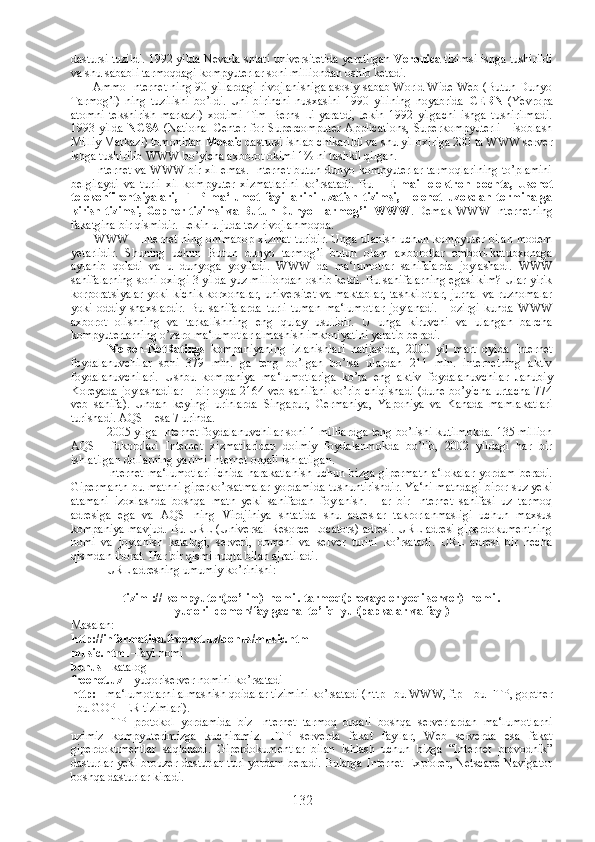 dastursi tuzildi. 1992 yilda Nevada shtati universitetida yaratilgan   Veronica  tizimsi ishga tushirildi
va shu sababli tarmoqdagi kompyuterlar soni milliondan oshib ketadi.
             Ammo Internet ning 90-yillardagi rivojlanishiga asosiy sabab World Wide Web (Butun Dunyo
Tarmog’i)   ning   tuzilishi   bo’ldi.   Uni   birinchi   nusxasini   1990   yilining   noyabrida   CERN   (Yevropa
atomni   tekshirish   markazi)   xodimi   Tim   Berns-Li   yaratdi,   lekin   1992   yilgachi   ishga   tushirilmadi.
1993 yilda   NCSA   (National  Center for Supercomputer Applications,  Superkompyuterli  Hisoblash
Milliy Markazi) tomonidan  Mosaic  dastursi ishlab chikarildi va shu yil oxiriga 200 ta WWW server
ishga tushirilib WWW bo’yicha axborot okimi 1% ni tashkil qilgan.
              Internet va WWW bir xil emas. Internet butun dunyo kompyuterlar tarmoqlarining to’plamini
belgilaydi   va   turli   xil   kompyuter   xizmatlarini   ko’rsatadi.   Bu   -   E-mail   elektron   pochta,   Usenet
telekonfirentsiyalari,   FTP   ma‘lumot   fayillarini   uzatish   tizimsi,   Telenet   uzokdan   terminalga
kirish tizimsi, Gopher tizimsi va Butun Dunyo Tarmog’i- WWW . Demak WWW Internetning
fakatgina bir qismidir. Lekin u juda tez rivojlanmoqda.
              WWW - Internet ning ommabop xizmat turidir. Unga ulanish uchun kompyuter bilan modem
yetarlidir.   Shuning   uchun   Butun   dunyo   tarmog’i   butun   olam   axborotlar   ombori-kutubxonaga
aylanib   qoladi   va   u   dunyoga   yoyiladi.   WWW   da   ma‘lumotlar   sahifalarda   joylashadi.   WWW
sahifalarning soni oxirgi 3 yilda yuz milliondan oshib ketdi. Bu sahifalarning egasi kim? Ular yirik
korporatsiyalar yoki kichik korxonalar, universitet va maktablar, tashkilotlar, jurnal va ruznomalar
yoki   oddiy   shaxslardir.   Bu   sahifalarda   turli-tuman   ma‘lumotlar   joylanadi.   Hozirgi   kunda   WWW
axborot   olishning   va   tarkalishning   eng   qulay   usulidir.   U   unga   kiruvchi   va   ulangan   barcha
kompyuterlarning o’zaro ma‘lumotlar almashish imkoniyatini yaratib beradi.
Nielsen-NetRatings   kompaniyaning   izlanishlari   natijasida,   2000   yil   mart   oyida   Internet
foydalanuvchilar   soni   379   mln.   ga   teng   bo’lgan   bo’lsa   ulardan   211   mln.   internetning   aktiv
foydalanuvchilari.   Ushbu   kompaniya   ma‘lumotlariga   ko’ra   eng   aktiv   foydalanuvchilar   Janubiy
Koreyada joylashadilar  - bir oyda 2164 veb sahifani ko’rib chiqishadi (dune bo’yicha urtacha 774
veb   sahifa).   Undan   keyingi   urinlarda   Singapur,   Germaniya,   Yaponiya   va   Kanada   mamlakatlari
turishadi. AQSH esa 7 urinda.
2005 yilga Internet foydalanuvchilar soni 1 milliardga teng bo’lishi kutilmokda. 135 million
AQSH   fukorolari   Internet   xizmatlaridan   doimiy   foydalanmokda   bo’lib,   2002   yildagi   har   bir
ishlatilgan dollarning yarimi Internet orqali ishlatilgan.
Internet ma‘lumotlari  ichida  harakatlanish  uchun bizga gipermatn  a‘lokalar  yordam beradi.
Gipermantn bu matnni giperko’rsatmalar yordamida tushuntirishdir. Ya‘ni matndagi biror suz yeki
atamani   izoxlashda   boshqa   matn   yeki   sahifadan   foylanish.   Har   bir   Internet   sahifasi   uz   tarmoq
adresiga   ega   va   AQSHning   Virdjiniya   shtatida   shu   adreslar   takrorlanmasligi   uchun   maxsus
kompaniya mavjud. Bu URL (Universal Resorce Locators) adresi. URL adresi giperdokumentning
nomi   va   joylanish   katalogi,   serveri,   domeni   va   server   turini   ko’rsatadi.   URL   adresi   bir   necha
qismdan iborat. Har bir qismi nuqta bilan ajratiladi.
URL adresning umumiy ko’rinishi:
tizim  ://  kompyuter(bo’lim)_nomi  .  tarmoq(provayder yoqi server)_nomi .
yuqori_domen/faylgacha_to’liq_yul(papkalar va fayl)
Masalan:
http://informatika.freenet.uz/bonus/music.html
music.html  –fayl nomi
bonus  - katalog
freenet.uz  – yuqoriserver nomini ko’rsatadi
http:  - ma‘lumotlarni almashish qoidalar tizimini ko’rsatadi (http –bu WWW, ftp – bu FTP, gopther
–bu GOPHER tizimlari).
FTP   protokol   yordamida   biz   Internet   tarmoq   orqali   boshqa   serverlardan   ma‘lumotlarni
uzimiz   kompyuterimizga   kuchiramiz.   FTP   serverda   fakat   fayllar,   Web   serverda   esa   fakat
giperdokumentlar   saqlanadi.   Giperdokumentlar   bilan   ishlash   uchun   bizga   “Internet   provodnik”
dasturlar yeki brouzer dasturlar turi yordam beradi. Bularga Internet Explorer, Netscape Navigator
boshqa dasturlar kiradi.
132 