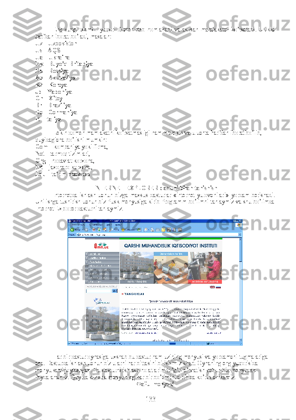 Eng   sungi   qismi   -   yuqori   domen   deb   nomlanadi   va   asosan   mamlakatni   ko’rsatadi.   U   ikki
harfdan iborat bo’ladi, masalan: 
Uz –  Uzbekiston 
Us – AQSH
Ua – Ukraina 
Uk – Buyo’q Britaniya 
Ru – Rossiya 
Au – Avstraliya 
Kr – Koreya 
Jp – Yaponiya 
Cn – Xitoy 
Br – Braziliya 
De – Germaniya 
It - Italiya
Lekin domen mamlakatni ko’rsatmasligi ham mumkin va u uchta harfdan iborat bo’lib, 
quyidagicha bo’lishi mumkin: 
Com –  kompaniya yoki firma,
Net –  tarmoq tizimlari, 
Org –  nodavlat korxona, 
Int –  jaxonaro korxona, 
Edu –  ta‘lim muassasa
INTERNET EXPLORER dasturi bilan tanishish
Internetda   ishlash   uchun   bizga   maxsus   dasturlar   «internet   yulovchilari»   yordam   berishadi.
Uni ishga tushirish uchun biz Pusk menyusiga kirib Programm bo’limni tanlaymiz va shu bo’limda
Internet Explorer dasturni tanlaymiz. 
     
Har bir dastur oynasiga uxshab bu dastur ham uzining menyusi va yordamchi tugmalariga 
ega. Dasturda ishlash uchun biz ularni har bittasini bilishimiz shart. Oynaning eng yuqorisida 
menyu satri joylashgan. Bu dasturni ishlash holatlarini to’g’ri o’rnatish uchun biz menyudan 
foydalanamiz. Quyida biz shu menyuning har bir bo’limini alohida ko’rib chikamiz. 
Файл  menyusi
133 