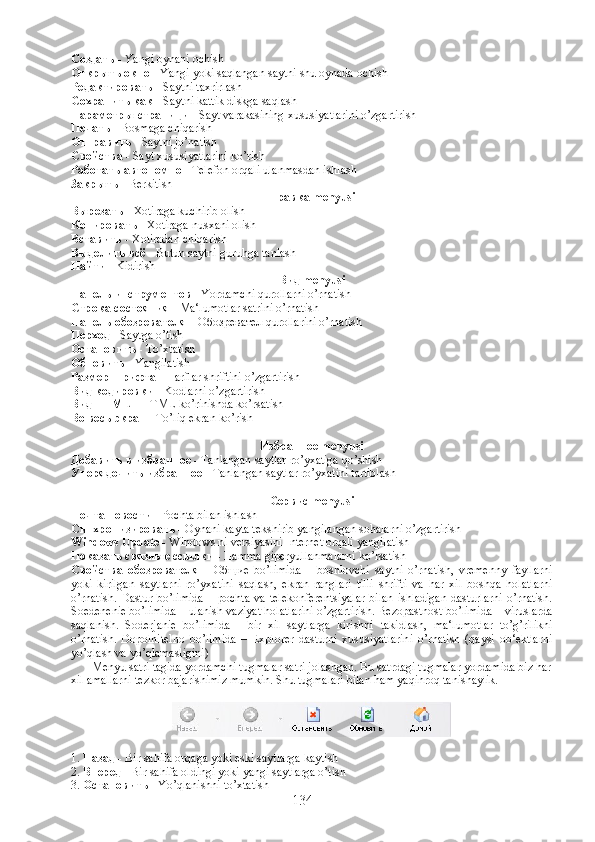 Создать  -  Yangi oynani ochish
Открыть   окно  -  Yangi yoki saqlangan saytni shu oynada ochish
Редактировать  -  Saytni taxrirlash
Сохранить   как  -  Saytni kattik diskga saqlash
Параметры   страници  -  Sayt varakasining xususiyatlarini o’zgartirish
Печать  -  Bosmaga chiqarish
Отправить  -  Saytni jo’natish
Свойства  -  Sayt xususiyatlarini ko’rish
Работать   автономно  -  Telefon orqali ulanmasdan ishlash
Закрыть  -  Berkitish
Правка  menyusi
Вырезать  -  Xotiraga kuchirib olish
Копировать  -  Xotiraga nusxani olish
Вставить  -  Xotiradan chiqarish
Выделить   всё  -  Butun saytni guruhga tanlash
Найти  -  Kidirish
Вид  menyusi
Панель   инструментов  -  Yordamchi qurollarni o’rnatish
Строка   состояния  -  Ma‘lumotlar satrini o’rnatish
Панель   обозревателя  –  Обозревател   qurollarini o’rnatish
Перход  -  Saytga o’tish
Остановить  -  To’xtatish
Обновить  -  Yangilatish
Размер   шрифта  -  Harflar shriftini o’zgartirish
Вид   кодировки  -  Kodlarni o’zgartirish
Вид  HTML -  HTML ko’rinishda ko’rsatish
Во   весь   экран  -  To’liq ekran ko’rish
Избранное  menyusi
Добавить   в   избранное  -  Tanlangan saytlar ro’yxatiga qo’shish
Упорядочить   избранное  -  Tanlangan saytlar ro’yxatini tartiblash
Сервис  menyusi
Почта   новости  -  Pochta bilan ishlash
Синхронизировать  -  Oynani kayta tekshirib yangilangan sohalarni o’zgartirish
Windows Update -  Windows ni versiyasini Internet orqali yangilatish
Показать   связные   ссылки  -  Hamma giperyullanmalarni ko’rsatish
Свойства   обозревателя   -   Об щие   bo’limida   –   boshlovchi   saytni   o’rnatish,   vremenny   fayllarni
yoki   kirilgan   saytlarni   ro’yxatini   saqlash,   ekran   ranglari   tilli   shrifti   va   har   xil   boshqa   holatlarni
o’rnatish.  Dastur  bo’limida  –  pochta  va  telekonferentsiyalar  bilan   ishladigan  dasturlarni  o’rnatish.
Soedenenie bo’limida – ulanish vaziyat holatlarini o’zgartirish. Bezopastnost bo’limida – viruslarda
saqlanish.   Soderjanie   bo’limida   -   bir   xil   saytlarga   kirishni   takidlash,   ma‘lumotlar   to’g’rilikni
o’rnatish.   Dopolnitelno   bo’limida   –   Explorer   dasturni   xususiyatlarini   o’rnatish   (qaysi   ob‘ektlarni
yo’qlash va yo’qlamasligini) 
             Menyu satri tagida yordamchi tugmalar satri jolashgan. Bu satrdagi tugmalar yordamida biz har
xil amallarni tezkor bajarishimiz mumkin. Shu tugmalari bilan ham yaqinroq tanishaylik.
1.  Назад   - Bir sahifa orqaga yoki eski saytlarga kaytish
2.  Вперед  - Bir sahifa oldingi yoki yangi saytlarga o’tish
3.  Остановить  - Yo’qlanishni to’xtatish
134 