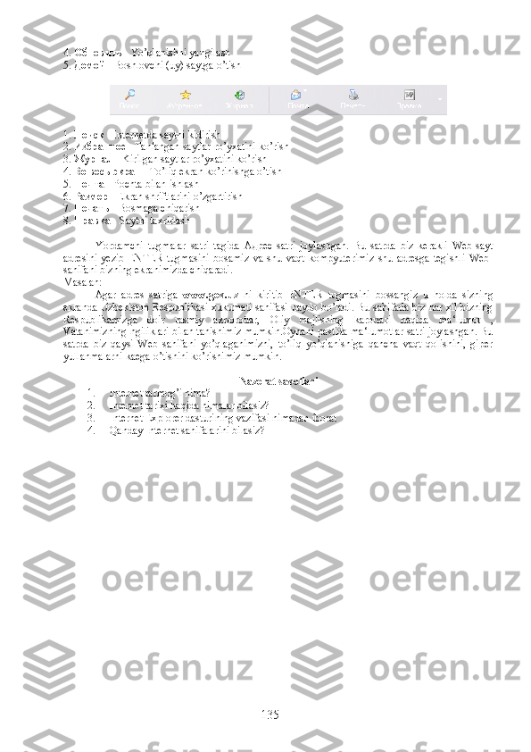 4.  Обновить  - Yo’qlanishni yangilash
5.  Домой   - Boshlovchi (uy) saytga o’tish
1.  Поиск  - Internetda saytni kidirish
2.  Избранно е  - Tanlangan saytlar ro’yxatini ko’rish
3.  Журнал  - Kirilgan saytlar ro’yxatini ko’rish
4.  Во   весь   экран  - To’liq ekran ko’rinishga o’tish
5.  Почта  - Pochta bilan ishlash
6.  Размер  - Ekran shriftlarini o’zgartirish
7.  Печать  - Bosmaga chiqarish
8.  Правка  - Saytni taxrirlash
           
Yordamchi   tugmalar   satri   tagida   Адрес   satri   joylashgan.   Bu   satrda   biz   kerakli   Web-sayt
adresini   yezib   ENTER   tugmasini   bosamiz   va   shu   vaqt   kompyuterimiz   shu   adresga   tegishli   Web-
sahifani bizning ekranimizda chiqaradi.
Masalan:
Agar   adres   satriga   www.gov.uz   ni   kiritib   ENTER   tugmasini   bossangiz   u   holda   sizning
ekranda Uzbekiston Respublikasi xukumati sahifasi paydo bo’ladi. Bu sahifada biz har xil bizning
Respublikamizga   doir   rasmiy   axborotlar,   Oliy   majlisning   karorlari   haqida   ma‘lumot   ,
Vatanimizning ngiliklari bilan tanishimiz mumkin.Oynani pastida ma‘lumotlar satri joylashgan. Bu
satrda   biz   qaysi   Web   sahifani   yo’qlaganimizni,   to’liq   yo’qlanishiga   qancha   vaqt   qolishini,   giper
yullanmalarni kaega o’tishini ko’rishimiz mumkin.
Nazorat savollari
1. Internet tarmog’i nima?
2. Internet tarixi haqida nimalar bilasiz?
3. Internet Explorer dasturining vazifasi nimadan iborat 
4. Qanday Internet sahifalarini bilasiz ? 
135 