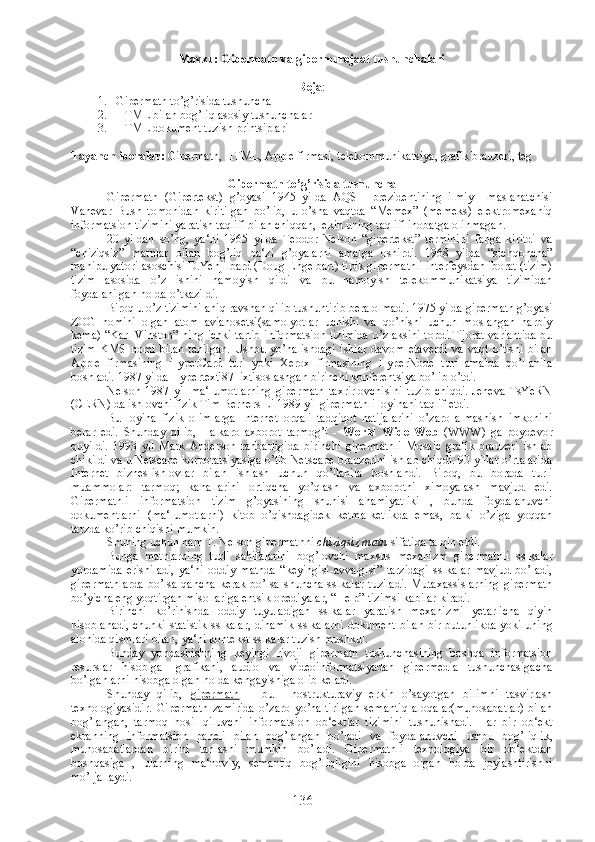 Mavzu: Gipermatn va gipermurojaat tushunchalari
Reja : 
1. Gipermatn to’g’risida tushuncha
2. HTML bilan bog’liq asosiy tushunchalar
3. HTML dokument tuzish printsiplari
Tayanch iboralar:  Gipermatn ,  HTML ,  Apple firmasi ,  telekommunikatsiya ,  grafik brauzeri ,  teg
Gipermatn to’g’risida tushuncha
Gipermatn   (Gipertekst)   g’oyasi   1945   yilda   AQSH   prezidentining   ilmiy     maslahatchisi
Vanevar   Bush   tomonidan   kiritilgan   bo’lib,   u   o’sha   vaqtda   “Memex”   (memeks)   elektromexaniq
informatsion tizimini yaratish taqlifi bilan chiqqan, lekin uning taqlifi inobatga olinmagan.
20   yildan   so’ng,   ya‘ni   1965   yilda   Teodor   Nelson   “gipertekst”   terminini   fanga   kiritdi   va
“chiziqsiz”   matnlar   bilan   bog’liq   ba‘zi   g’oyalarni   amalga   oshirdi.   1968   yilda   “sichqoncha”
manipulyatori asoschisi D.Yenjilbard (Doug Engelbart) tipik gipermatnli interfeysdan iborat (tizim)
tizim   asosida   o’z   ishini   namoyish   qildi   va   bu   namoyish   telekommunikatsiya   tizimidan
foydalanilgan holda o’tkazildi. 
Biroq u o’z tizimini aniq ravshan qilib tushuntirib bera olmadi. 1975 yilda gipermatn g’oyasi
ZOG   nomini   olgan   atom   avianosetsi(samolyotlar   uchishi   va   qo’nishi   uchun   moslangan   harbiy
kema) “Karl Vinston” ning ichki tartib informatsion tizimida o’z aksini topdi.Tijorat variantida bu
tizim   KMS   nomi   bilan   tanilgan.   Ushbu   yo’nalishdagi   ishlar   davom   etaverdi   va   vaqt   o’tishi   bilan
Apple   firmasining   HyperCard   turi   yoki   Xerox   firmasining   HyperNode   turi   amalda   qo’llanila
boshladi. 1987 yilda Hypertext'87  ixtisoslashgan birinchi konferentsiya bo’lib o’tdi.
Nelson   1987   yil   ma‘lumotlarning   gipermatn   taxrirlovchisini   tuzib   chiqdi.   Jeneva   TsYeRN
(CERN) da ishlovchi fizik Tim Berners Li 1989 yil gipermatnli loyihani taqlif etdi. 
Bu   loyiha   fizik   olimlarga   Internet   orqali   tadqiqot   natijalarini   o’zaro   almashish   imkonini
berar   edi.   Shunday   qilib,   Halkaro   axborot   tarmog’i   -   World   Wide   Web   (WWW)   ga   poydevor
quyildi.   1993   yil   Mark   Anderson   rahbarligida   birinchi   gipermatnli   Mosaic   grafik   brauzeri   ishlab
chikildi va u Netscape korporatsiyasiga o’tib Netscape brauzerini ishlab chiqdi. 90 yillar o’rtalarida
Internet   biznes-ishlovlar   bilan   ishlash   uchun   qo’llanila   boshlandi.   Biroq,   bu   borada   turli
muammolar:   tarmoq;   kanallarini   ortiqcha   yo’qlash   va   axborotni   ximoyalash   mavjud   edi.
Gipermatnli   informatsion   tizim   g’oyasining   shunisi   ahamiyatliki   ,   bunda   foydalanuvchi
dokumentlarni   (ma‘lumotlarni)   kitob   o’qishdagidek   ketma-ketlikda   emas,   balki   o’ziga   yoqqan
tarzda ko’rib chiqishi mumkin. 
Shuning uchun ham T. Nelson gipermatnni  chiziqsiz matn  sifatida talqin etdi.
Bunga   matnlarning   turli   sahifalarini   bog’lovchi   maxsus   mexanizm   gipermatnli   sslkalar
yordamida   erishiladi,   ya‘ni   oddiy   matnda   “keyingisi-avvalgisi”   tarzidagi   sslkalar   mavjud   bo’ladi,
gipermatnlarda   bo’lsa qancha   kerak  bo’lsa shuncha  sslkalar  tuziladi.  Mutaxassislarning   gipermatn
bo’yicha eng yoqtirgan misollariga entsiklopediyalar, “Help” tizimsi kabilar kiradi.
Birinchi   ko’rinishda   oddiy   tuyuladigan   sslkalar   yaratish   mexanizmi   yetarlicha   qiyin
hisoblanadi, chunki statistik sslkalar, dinamik sslkalarni dokument bilan bir butunlikda yoki uning
alohida qismlari bilan, ya‘ni kontekst sslkalar tuzish mushkul.
Bunday   yondashishning   keyingi   rivoji   gipermatn   tushunchasining   boshqa   informatsion
resurslar   hisobiga-   grafikani,   audio   va   videoinformatsiyadan   gipermedia   tushunchasigacha
bo’lganlarni hisobga olgan holda kengayishiga olib keladi. 
Shunday   qilib,   gipermatn   –   bu     nostrukturaviy   erkin   o’sayotgan   bilimni   tasvirlash
texnologiyasidir.   Gipermatn   zamirida   o’zaro   yo’naltirilgan   semantiq   aloqalar(munosabatlar)   bilan
bog’langan,   tarmoq   hosil   qiluvchi   informatsion   ob‘ektlar   tizimini   tushunishadi.   Har   bir   ob‘ekt
ekranning   informatsion   paneli   bilan   bog’langan   bo’ladi   va   foydalanuvchi   ushbu   bog’liqlik,
munosabatlardan   birini   tanlashi   mumkin   bo’ladi.   Gipermatnli   texnologiya   bir   ob‘ektdan
boshqasiga   ,   ularning   ma‘noviy,   semantiq   bog’liqligini   hisobga   olgan   holda   joylashtirishni
mo’ljallaydi. 
136 