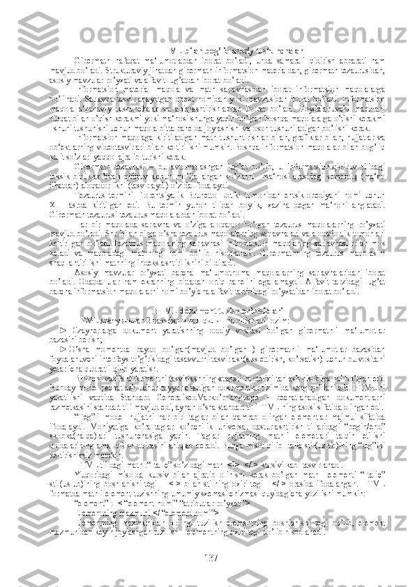 HTML bilan bog’liq asosiy tushunchalar
Gipermatn   nafaqat   ma‘lumotlardan   iborat   bo’ladi,   unda   samarali   qidirish   apparati   ham
mavjud bo’ladi. Strukturaviy jihatdan gipermatn informatsion materialdan, gipermatn tezaurusidan,
asosiy mavzular ro’yxati va alfavit lug’atdan iborat bo’ladi.
Informatsion   material   maqola   va   matn   sarlavhasidan   iborat   informatsion   maqolalarga
bo’linadi.   Sarlavha   tasvirlanayotgan   obekt   nomidan   yoki   mavzusidan   iborat   bo’ladi.   Informatsion
maqola   a‘nanaviy   tushunchalar   va   aniqlashtirishlardan   iborat   bo’ladi.   Foydalanuvchi   maqolani
diqqat bilan o’qish kerakmi yoki ma‘nosi shunga yaqin bo’lgan boshqa maqolalarga o’tishi kerakmi
–shuni tushunishi uchun maqola bitta panelda joylashishi va oson tushuniladigan bo’lishi kerak. 
Informatsion   maqolaga  kiritiladigan   matn   tushuntirishlar   bilan,   grafiklar   bilan,   hujjatlar   va
ob‘ektlarning videotasvirlari bilan keltirilishi mumkin. Boshqa informatsion maqolalar bilan bog’liq
kalit so’zlari yaqqol ajralib turishi kerak. 
Gipermatn   tezaurusi   –   bu   avtomatlashgan   lug’at   bo’lib,   u   informatsion-qidiruv   tilidagi
leksik   birliklar   bilan   qidiruv   uchun   mo’ljallangan   so’zlarni     ma‘nosi   orasidagi   semantiq   (ma‘no
jihatdan) aloqadorlikni (tasvirlaydi) o’zida ifodalaydi.
Tezaurus   termini   Florentsiyalik   Brunetto   Lotiki   tomonidan   entsiklopediyani   nomi   uchun
XIII   asrda   kiritilgan   edi.   Bu   termin   yunon   tilidan   boylik,   xazina   degan   ma‘noni   anglatadi.
Gipermatn tezaurusi tezaurus maqolalardan iborat bo’ladi. 
Har   bir   maqolada   sarlavha   va   o’ziga   aloqador   bo’lgan   tezaurus   maqolalarning   ro’yxati
mavjud bo’ladi. Shu bilan birga o’sha tezaurus maqolalarning sarlavhalari va aloqadorlik tomonlari
keltirilgan   bo’ladi.Tezaurus   maqolaning   sarlavhasi   informatsion   maqolaning   sarlavhasi   bilan   mos
keladi   va   maqoladagi   matnning   nomi   bo’lib   hisoblanadi.   Gipermatnning   tezaurus   maqolasini
shaqllantirilishi matnning indekslashtirilishini bildiradi.
Asosiy   mavzular   ro’yxati   barcha   ma‘lumotnoma   maqolalarning   sarlavhalaridan   iborat
bo’ladi.   Odatda   ular   ham   ekranning   bittadan   ortiq   panelini   egallamaydi.   Alfavit   tarzidagi   lug’at
barcha informatsion maqolalarni nomi bo’yicha alfavit tartibidagi ro’yxatidan iborat bo’ladi.
HTML dokument tuzish printsiplari
HTML яратувчилар 2 вазифани hал qилишna bilishlari lozim:
► Dizaynerlarga   dokument   yaratishning   oddiy   vositasi   bo’lgan   gipermatnli   ma‘lumotlar
bazasini berish;
► O’sha   momentda   paydo   bo’lgan(mavjud   bo’lgan   )   gipermatnli   ma‘lumotlar   bazasidan
foydalanuvchi interfeys to’g’risidagi tasavvurni tasvirlash(aks ettirish, ko’rsatish) uchun bu vositani
yetarlicha qudratli qilib yaratish. 
Birinchi vazifa dokumentni tasvirlashning «tag»li modelini tanlash hisobiga hal bo’lgan edi.
Bunday model pechatlash uchun tayyorlanadigan dokumentlar tizimida keng qo’llaniladi. HTML ni
yaratilishi   vaqtida   Standard   GeneralisedMarko’pLanguage   –   pechatlanadigan   dokumentlarni
razmetkasini standart tili mavjud edi, aynan o’sha standart til HTML ning asosi sifatida olingan edi.
“Teg”li   model   hujjatni   har   biri   taglar   bilan   qamrab   olingan   elementlar   majmui   sifatida
ifodalaydi.   Mohiyatiga   ko’ra   taglar   ko’pchilik   universal   dasturlashtirish   tillaridagi   “begin/end”
skobka(halqa)lari   tushunchasiga   yaqin.   Taglar   hujjatning   matnli   elemetlari   talqin   etilishi
qoidalarining amal qilish doirasini aniqlab beradi. Bunga misol qilib Italic stil(uslub)ining “teg”ini
keltirishimiz mumkin.
HTML tilidagi matn :“Italic” so’zidagi matn  <I>  </I> kursivi kabi tasvirlanadi.
Yuqoridagi   misolda   kursiv   bilan   ajratib   olinishi   kerak   bo’lgan   matn     elementi   “Italic”
stil(uslub)ining  boshlanishi   tegi     -  <I>   bilan   stilning   oxiri   tegi  -  </I>  orasida   ifodalangan.  HTML
formatda matnli element tuzishning umumiy sxemasi chizmasi quyidagicha yozilishi mumkin:
“element” :=< “element nomi” “atributlar ro’yxati”>
Elementning mazmuni </ “element nomi”>
Elementning   mazmunidan   oldingi   tuzilish   elementning   boshlanishi   tegi   bo’lib,   element
mazmunidan keyin joylashgan tuzilish – elementning oxiri tegi bo’lib hisoblanadi.
137 