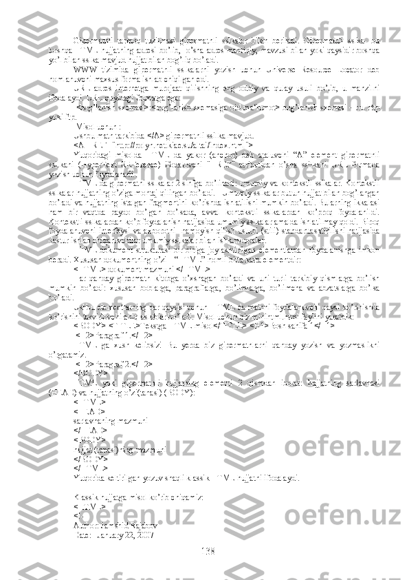 Gipermatnli   tarmoq   tuzilmasi   gipermatnli   sslkalar   bilan   beriladi.   Gipermatnli   sslka-   bu
boshqa HTML hujjatning adresi bo’lib,   o’sha adres mantiqiy, mavzusi bilan yoki qaysidir boshqa
yo’l bilan sslka mavjud hujjat bilan bog’liq bo’ladi.
WWW   tizimida   gipermatnli   sslkalarni   yozish   uchun   Universe   Resource   Locator   deb
nomlanuvchi maxsus forma ishlab chiqilgan edi.  
URL   adres   internetga   murojaat   qilishning   eng   oddiy   va   qulay   usuli   bo’lib,   u   manzilni
ifodalaydi. URL quyidagi formatga ega:
  <bog’lanish sxemasi>:<bog’lanish sxemasiga oid ma‘lumot> bog’lanish sxemasi – bu http
yoki ftp.
 Misol uchun :
Ushbu matn tarkibida </A> gipermatnli ssilka mavjud.
<A HREF="http://polyn.net.kiae.su/altai/index.html">
Yuqoridagi   misolda   HTML   da   yakor   (anchor)   deb   ataluvchi   “A”   element   gipermatnli
ssilkani   (HyperText   REFerence)   ifodalovchi   "HREF"   atributidan   o’sha   ssilkani   URL   formada
yozish uchun foydalanadi .
HTML da gipermatni sslkalar 2 sinfga bo’linadi: umumiy va kontekstli sslkalar. Kontekstli
sslkalar hujjatning o’ziga montaj qilingan bo’ladi.   Umumiy sslkalar butun hujjat bilan bog’langan
bo’ladi va hujjatning istalgan fragmentini ko’rishda ishlatilishi mumkin bo’ladi. Bularning ikkalasi
ham   bir   vaqtda   paydo   bo’lgan   bo’lsada,   avval   kontekstli   sslkalardan   ko’proq   foydalanildi.
Kontekstli sslkalardan ko’p foydalanish natijasida umumiy sslkalar amalda ishlatilmay qoldi. Biroq
foydalanuvchi   interfeysi   va   axborotni     namoyish   qilish   uslubi   (stili)   standartlashtirilishi   natijasida
dastur ishlab chiqaruvchilar umumiy sslkalar bilan ishlamoqdalar. 
HTML-dokument   strukturasi   bir-biriga   joylashtirilgan   elementlardan   foydalanishga   imkon
beradi. Xususan dokumentning o’zi – “HTML” nomli bitta katta elementdir:
<HTML> dokument mazmuni </HTML>
Har   qanday   gipermatn   kitobga   o’xshagan   bo’ladi   va   uni   turli   tarkibiy   qismlarga   bo’lish
mumkin   bo’ladi:   xususan   boblarga,   paragraflarga,   bo’limlarga,   bo’limcha   va   abzatslarga   bo’lsa
bo’ladi.
Ushbu elementlarning har qaysisi uchun  HTML da matnni foydalanuvchi qaysi ko’rinishda
ko’rishini tasvirlovchi aniq uslublar bo’ladi. Misol uchun biz minihtml.html faylini yaratdik:
<BODY>   <TITLE> Tekstga  HTML- misol </TITLE>   <H1> Bosh sahifa  1</H1>
  <H2>Paragraf 1.</H2> 
HTML   ga   xush   kelibsiz!   Bu   yerda   biz   gipermatnlarni   qanday   yozish   va   yozmaslikni
o’rgatamiz.  
  <H2>Paragraf 2.</H2>
</BODY> 
HTML   yoki   gipermatnli   hujjatning   elementi   2   qismdan   iborat:   hujjatning   sarlavhasi
(HEAD) va hujjatning o’zi(tanasi) (BODY):
<HTML>
<HEAD>
sarlavhaning mazmuni 
</HEAD>
<BODY>
hujjat (tanasi)ning mazmuni 
</BODY>
</HTML>
Yuqorida keltirilgan yozuv shaqli klassik HTML hujjatni ifodalaydi. 
Klassik hujjatga misol ko’rib chiqamiz: 
<HTML>
<!--
Author: Jamshid Rajabov
Date:   January 22, 2007
138 