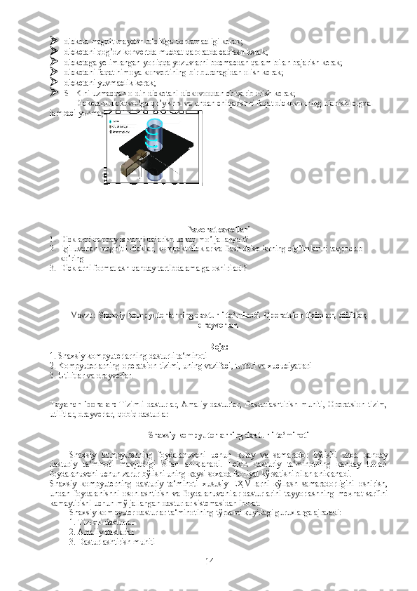  dicketa magnit maydon ta‘ciriga uchramacligi kerak;
 dicketani qog’oz konvertda mucbat qaroratda caqlash kerak;
 dicketaga yelimlangan yorliqqa yozuvlarni bocmacdan qalam bilan bajarish kerak;
 dicketani faqat himoya konvertining bir burchagidan olish kerak;
 dicketani yuvmaclik kerak;
 SHK ni uzmacdan oldin dicketani dickovoddan chiqarib olish kerak ;
Dicketani dickovodga qo’yishni va undan chiqarishni faqat dickovodning ulanishi cignal 
lampaci yonmaganda bajarish kerak.
Nazorat cavollari
1. Dicklarni qanday ishlarni bajarish uchun mo’ljallangan? 
2. Egiluvchan magnitli dicklar, kompakt dicklar va flash drive larning cig’imlarini taqqoclab 
ko’ring
3. Dicklarni formatlash qanday tartibda amalga oshiriladi?
Mavzu:   Shaxsiy kompyuterlarning dasturli ta‘minoti.  Operatsion   tizimlar , utilitlar,
drayverlar .  
Reja:
1. Shaxsiy kompyuterlarning dasturli ta‘minoti
2. Kompyuterlarning operatsion tizimi, uning vazifaci, turlari va xucuciyatlari
3.  Utilitlar va drayverlar .
Tayanch   iboralar:   Tizimli   dasturlar ,   Amaliy   dasturlar ,   Dasturlashtirish   muhiti ,  Operatsion   tizim,
utilitlar, drayverlar,   qobiq dasturlar  
 
Shaxsiy kompyuterlarning dasturli ta‘minoti
Shaxsiy   kompyuterning   foydalanuvchi   uchun   қ ulay   va   samarador   b ў lishi   unda   қ anday
dasturiy   ta‘minoti   mavjudligi   bilan   ani қ lanadi.   Lekin   dasturiy   ta‘minotning   қ anday   turlari
foydalanuvchi uchun zarur b ў lishi uning  қ aysi soxada faoliyat k ў rsatishi bilan ani қ lanadi. 
Shaxsiy   kompyuterning   dasturiy   ta‘minoti   xususiy   E Ҳ M-larni   қў llash   samaradorligini   oshirish,
undan   foydalanishni   osonlashtirish   va   foydalanuvchilar   dasturlarini   tayyorlashning   me ҳ nat   sarfini
kamaytirishi uchun m ў ljallangan dasturlar sistemasidan iborat.
Shaxsiy kompyuter dasturlar ta‘minotining t ў plami  қ uyidagi guruxlarga ajraladi:
1. Tizimli dasturlar
2. Amaliy dasturlar
3. Dasturlashtirish muhiti
14 